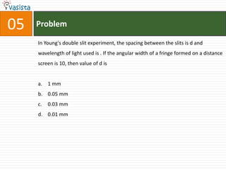05   Problem

     In Young's double slit experiment, the spacing between the slits is d and
     wavelength of light used is . If the angular width of a fringe formed on a distance
     screen is 10, then value of d is


     a. 1 mm
     b. 0.05 mm
     c.   0.03 mm
     d. 0.01 mm
 