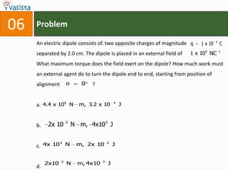 06   Problem
                                                                                      6
     An electric dipole consists of. two opposite charges of magnitude q     1 x 10       C
     separated by 2.0 cm. The dipole is placed in an external field of   1 x 105 NC
                                                                                  .       1



     What maximum torque does the field exert on the dipole? How much work must
     an external agent do to turn the dipole end to end, starting from position of
     alignment              0   ?


     a. 4.4 x 106 N m, 3.2 x 10             4
                                                J


                     3
     b.    2x 10         N m, 4x103 J

             3                          3
     c. 4x 10 N           m, 2x 10          J


                 3                  3
          2x10       N    m, 4x10       J
     d.
 