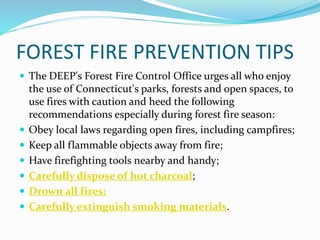 FOREST FIRE PREVENTION TIPS
 The DEEP's Forest Fire Control Office urges all who enjoy
the use of Connecticut's parks, forests and open spaces, to
use fires with caution and heed the following
recommendations especially during forest fire season:
 Obey local laws regarding open fires, including campfires;
 Keep all flammable objects away from fire;
 Have firefighting tools nearby and handy;
 Carefully dispose of hot charcoal;
 Drown all fires;
 Carefully extinguish smoking materials.
 