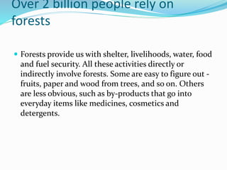 Over 2 billion people rely on
forests
 Forests provide us with shelter, livelihoods, water, food
and fuel security. All these activities directly or
indirectly involve forests. Some are easy to figure out -
fruits, paper and wood from trees, and so on. Others
are less obvious, such as by-products that go into
everyday items like medicines, cosmetics and
detergents.
 