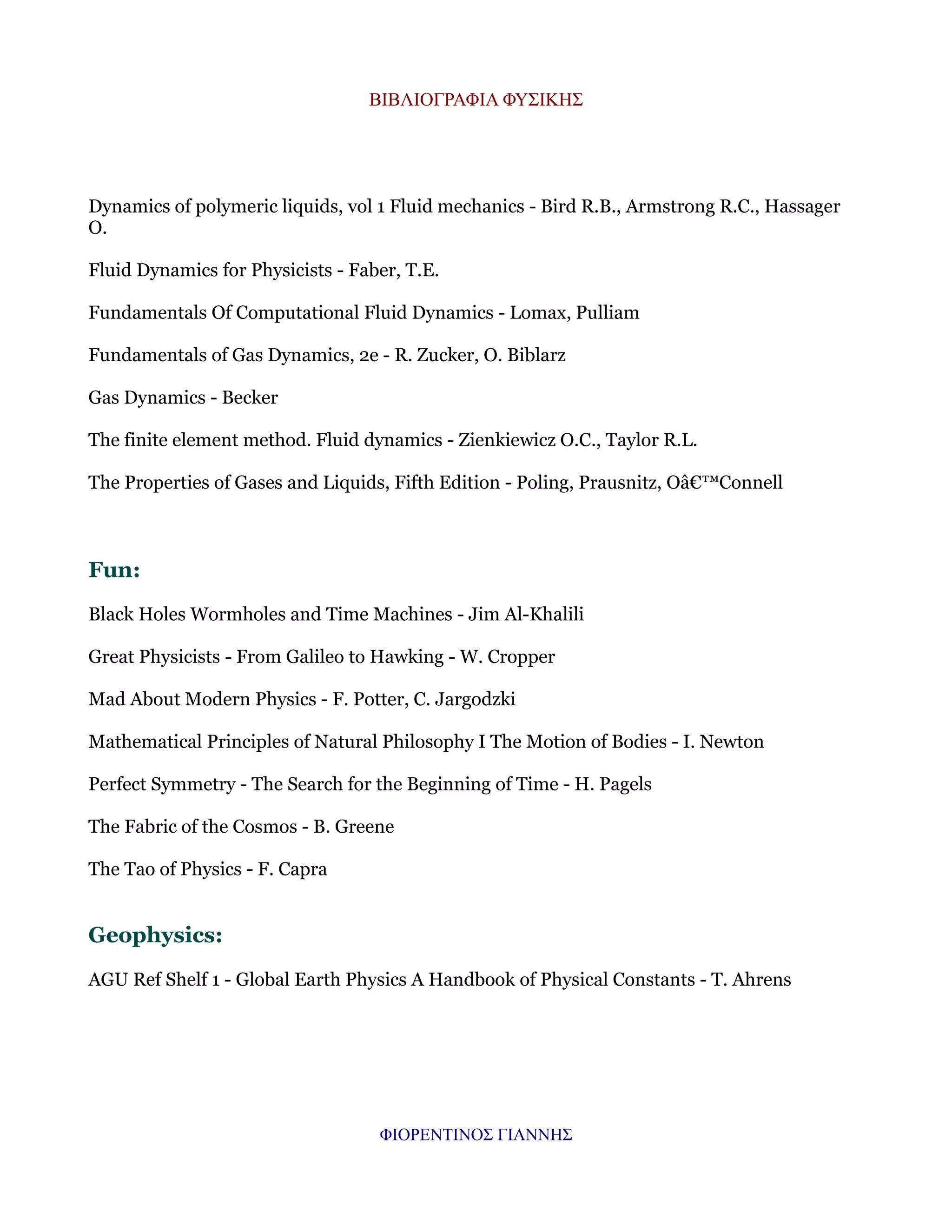 ΒΙΒΛΙΟΓΡΑΦΙΑ ΦΥΣΙΚΗΣ

Dynamics of polymeric liquids, vol 1 Fluid mechanics - Bird R.B., Armstrong R.C., Hassager
O.
Fluid Dynamics for Physicists - Faber, T.E.
Fundamentals Of Computational Fluid Dynamics - Lomax, Pulliam
Fundamentals of Gas Dynamics, 2e - R. Zucker, O. Biblarz
Gas Dynamics - Becker
The finite element method. Fluid dynamics - Zienkiewicz O.C., Taylor R.L.
The Properties of Gases and Liquids, Fifth Edition - Poling, Prausnitz, Oâ€™Connell

Fun:
Black Holes Wormholes and Time Machines - Jim Al-Khalili
Great Physicists - From Galileo to Hawking - W. Cropper
Mad About Modern Physics - F. Potter, C. Jargodzki
Mathematical Principles of Natural Philosophy I The Motion of Bodies - I. Newton
Perfect Symmetry - The Search for the Beginning of Time - H. Pagels
The Fabric of the Cosmos - B. Greene
The Tao of Physics - F. Capra

Geophysics:
AGU Ref Shelf 1 - Global Earth Physics A Handbook of Physical Constants - T. Ahrens

ΦΙΟΡΕΝΤΙΝΟΣ ΓΙΑΝΝΗΣ

 