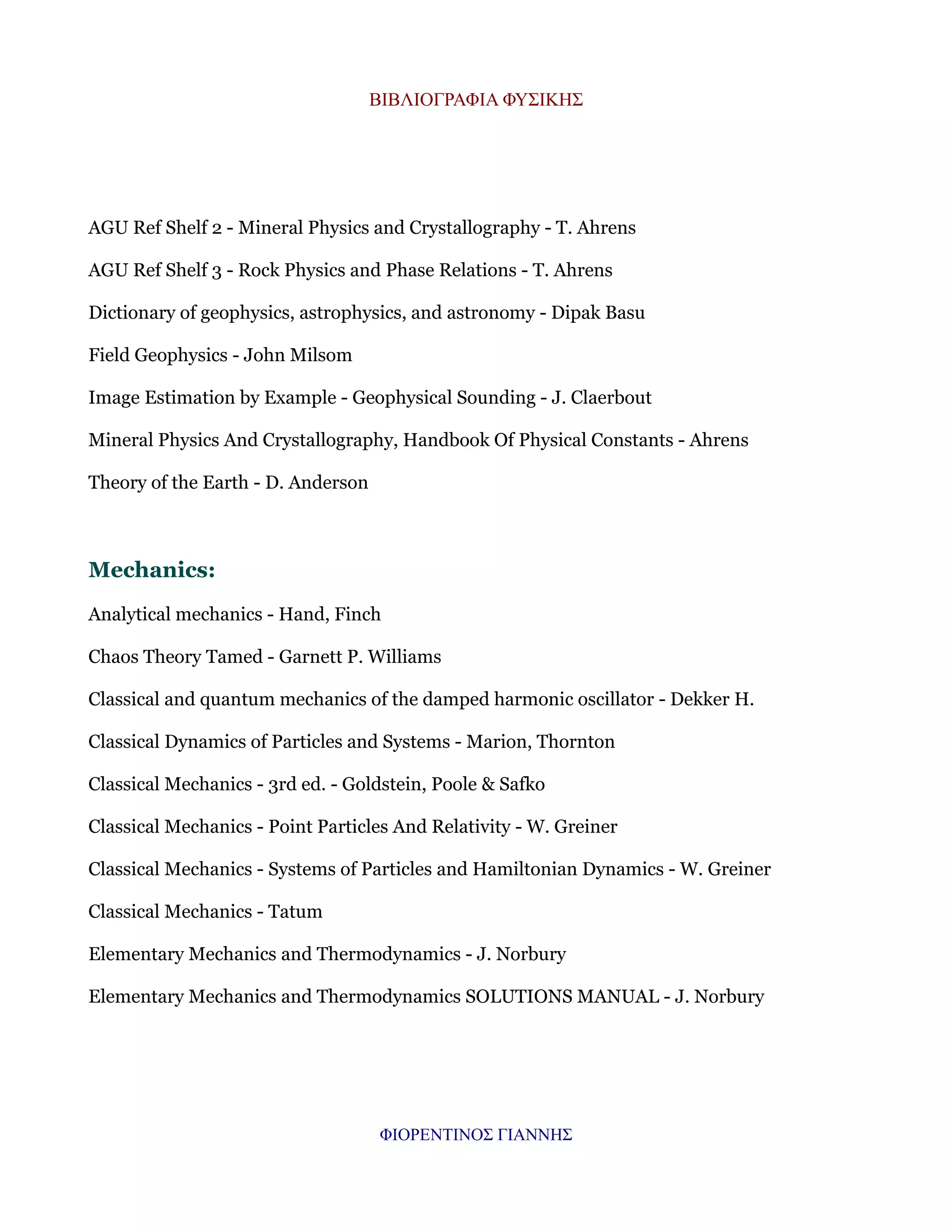 ΒΙΒΛΙΟΓΡΑΦΙΑ ΦΥΣΙΚΗΣ

AGU Ref Shelf 2 - Mineral Physics and Crystallography - T. Ahrens
AGU Ref Shelf 3 - Rock Physics and Phase Relations - T. Ahrens
Dictionary of geophysics, astrophysics, and astronomy - Dipak Basu
Field Geophysics - John Milsom
Image Estimation by Example - Geophysical Sounding - J. Claerbout
Mineral Physics And Crystallography, Handbook Of Physical Constants - Ahrens
Theory of the Earth - D. Anderson

Mechanics:
Analytical mechanics - Hand, Finch
Chaos Theory Tamed - Garnett P. Williams
Classical and quantum mechanics of the damped harmonic oscillator - Dekker H.
Classical Dynamics of Particles and Systems - Marion, Thornton
Classical Mechanics - 3rd ed. - Goldstein, Poole & Safko
Classical Mechanics - Point Particles And Relativity - W. Greiner
Classical Mechanics - Systems of Particles and Hamiltonian Dynamics - W. Greiner
Classical Mechanics - Tatum
Elementary Mechanics and Thermodynamics - J. Norbury
Elementary Mechanics and Thermodynamics SOLUTIONS MANUAL - J. Norbury

ΦΙΟΡΕΝΤΙΝΟΣ ΓΙΑΝΝΗΣ

 