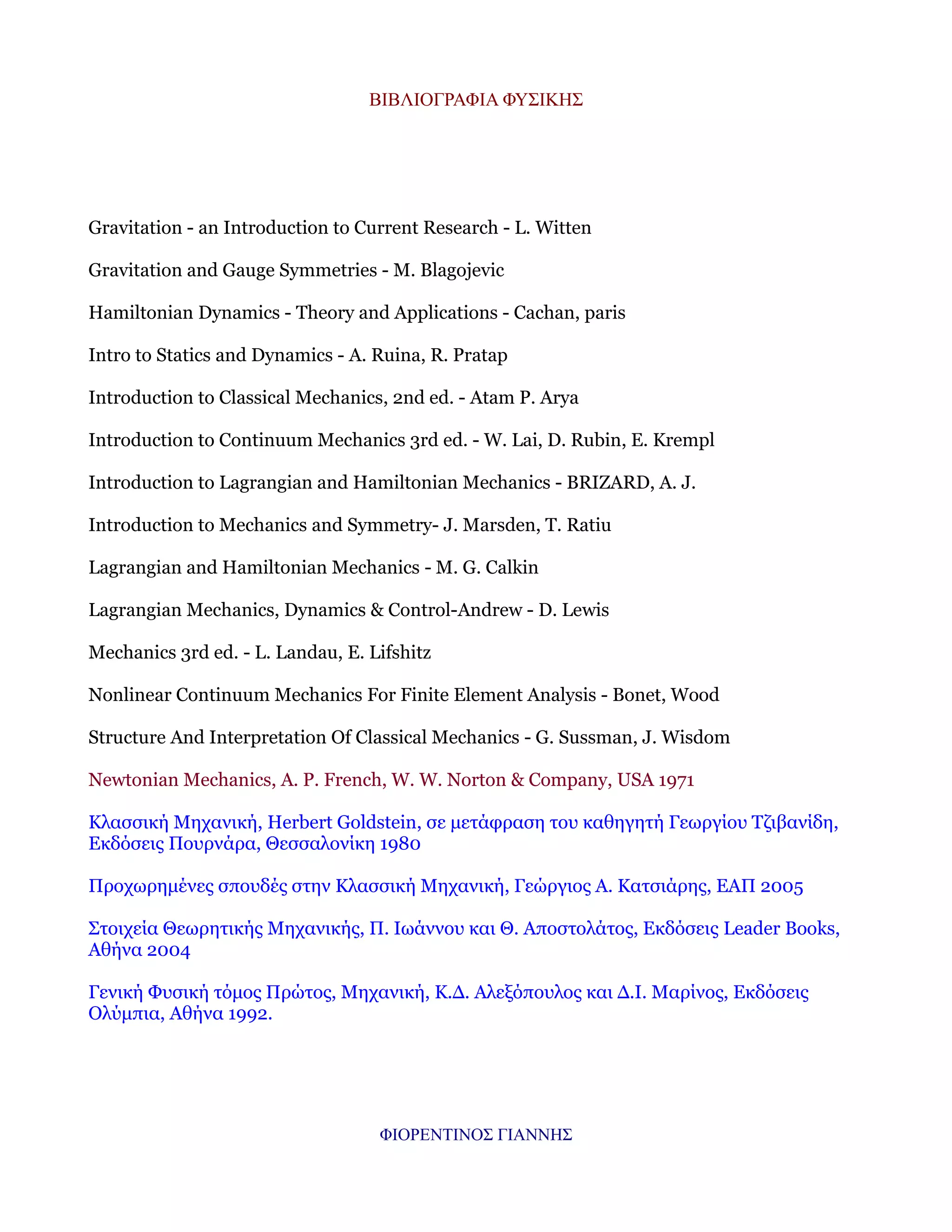 ΒΙΒΛΙΟΓΡΑΦΙΑ ΦΥΣΙΚΗΣ

Gravitation - an Introduction to Current Research - L. Witten
Gravitation and Gauge Symmetries - M. Blagojevic
Hamiltonian Dynamics - Theory and Applications - Cachan, paris
Intro to Statics and Dynamics - A. Ruina, R. Pratap
Introduction to Classical Mechanics, 2nd ed. - Atam P. Arya
Introduction to Continuum Mechanics 3rd ed. - W. Lai, D. Rubin, E. Krempl
Introduction to Lagrangian and Hamiltonian Mechanics - BRIZARD, A. J.
Introduction to Mechanics and Symmetry- J. Marsden, T. Ratiu
Lagrangian and Hamiltonian Mechanics - M. G. Calkin
Lagrangian Mechanics, Dynamics & Control-Andrew - D. Lewis
Mechanics 3rd ed. - L. Landau, E. Lifshitz
Nonlinear Continuum Mechanics For Finite Element Analysis - Bonet, Wood
Structure And Interpretation Of Classical Mechanics - G. Sussman, J. Wisdom
Newtonian Mechanics, A. P. French, W. W. Norton & Company, USA 1971
Κλασσική Μηχανική, Herbert Goldstein, σε μετάφραση του καθηγητή Γεωργίου Τζιβανίδη,
Εκδόσεις Πουρνάρα, Θεσσαλονίκη 1980
Προχωρημένες σπουδές στην Κλασσική Μηχανική, Γεώργιος Α. Κατσιάρης, ΕΑΠ 2005
Στοιχεία Θεωρητικής Μηχανικής, Π. Ιωάννου και Θ. Αποστολάτος, Εκδόσεις Leader Books,
Αθήνα 2004
Γενική Φυσική τόμος Πρώτος, Μηχανική, Κ.Δ. Αλεξόπουλος και Δ.Ι. Μαρίνος, Εκδόσεις
Ολύμπια, Αθήνα 1992.

ΦΙΟΡΕΝΤΙΝΟΣ ΓΙΑΝΝΗΣ

 