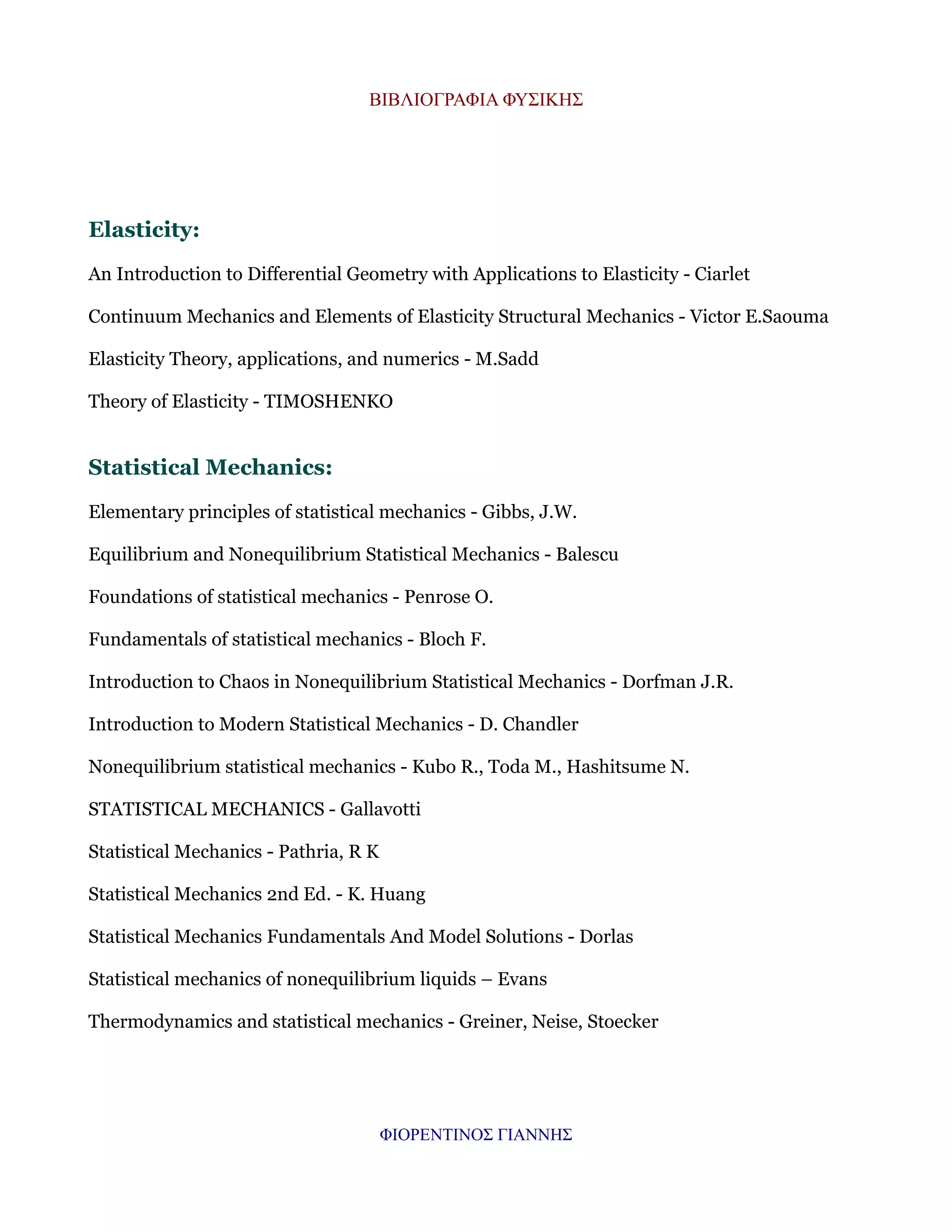 ΒΙΒΛΙΟΓΡΑΦΙΑ ΦΥΣΙΚΗΣ

Elasticity:
An Introduction to Differential Geometry with Applications to Elasticity - Ciarlet
Continuum Mechanics and Elements of Elasticity Structural Mechanics - Victor E.Saouma
Elasticity Theory, applications, and numerics - M.Sadd
Theory of Elasticity - TIMOSHENKO

Statistical Mechanics:
Elementary principles of statistical mechanics - Gibbs, J.W.
Equilibrium and Nonequilibrium Statistical Mechanics - Balescu
Foundations of statistical mechanics - Penrose O.
Fundamentals of statistical mechanics - Bloch F.
Introduction to Chaos in Nonequilibrium Statistical Mechanics - Dorfman J.R.
Introduction to Modern Statistical Mechanics - D. Chandler
Nonequilibrium statistical mechanics - Kubo R., Toda M., Hashitsume N.
STATISTICAL MECHANICS - Gallavotti
Statistical Mechanics - Pathria, R K
Statistical Mechanics 2nd Ed. - K. Huang
Statistical Mechanics Fundamentals And Model Solutions - Dorlas
Statistical mechanics of nonequilibrium liquids – Evans
Thermodynamics and statistical mechanics - Greiner, Neise, Stoecker

ΦΙΟΡΕΝΤΙΝΟΣ ΓΙΑΝΝΗΣ

 
