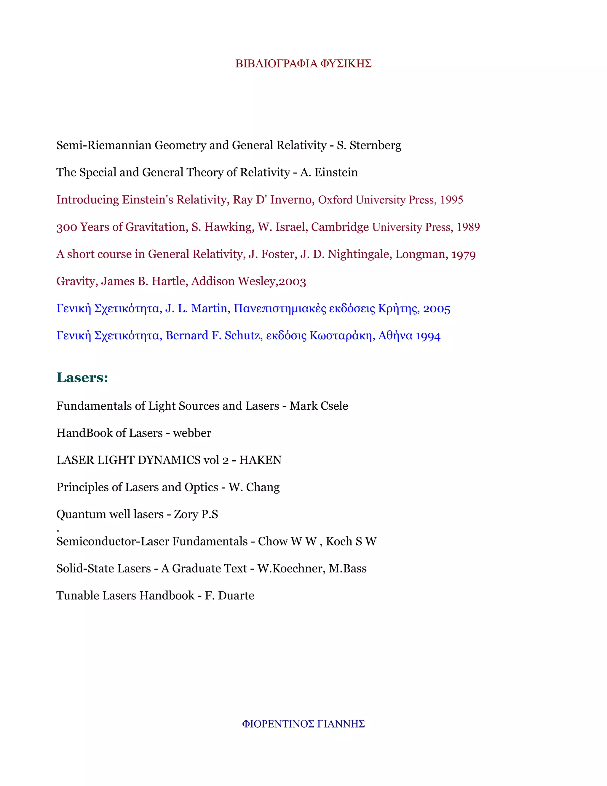 ΒΙΒΛΙΟΓΡΑΦΙΑ ΦΥΣΙΚΗΣ

Semi-Riemannian Geometry and General Relativity - S. Sternberg
The Special and General Theory of Relativity - A. Einstein
Introducing Einstein's Relativity, Ray D' Inverno, Oxford University Press, 1995
300 Years of Gravitation, S. Hawking, W. Israel, Cambridge University Press, 1989
A short course in General Relativity, J. Foster, J. D. Nightingale, Longman, 1979
Gravity, James B. Hartle, Addison Wesley,2003
Γενική Σχετικότητα, J. L. Martin, Πανεπιστημιακές εκδόσεις Κρήτης, 2005
Γενική Σχετικότητα, Bernard F. Schutz, εκδόσις Κωσταράκη, Αθήνα 1994

Lasers:
Fundamentals of Light Sources and Lasers - Mark Csele
HandBook of Lasers - webber
LASER LIGHT DYNAMICS vol 2 - HAKEN
Principles of Lasers and Optics - W. Chang
Quantum well lasers - Zory P.S
.
Semiconductor-Laser Fundamentals - Chow W W , Koch S W
Solid-State Lasers - A Graduate Text - W.Koechner, M.Bass
Tunable Lasers Handbook - F. Duarte

ΦΙΟΡΕΝΤΙΝΟΣ ΓΙΑΝΝΗΣ

 