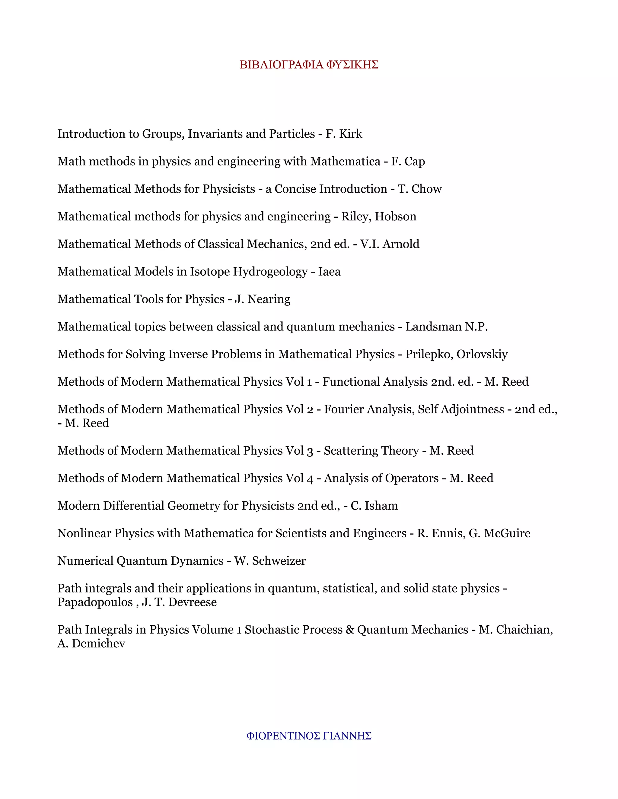 ΒΙΒΛΙΟΓΡΑΦΙΑ ΦΥΣΙΚΗΣ

Introduction to Groups, Invariants and Particles - F. Kirk
Math methods in physics and engineering with Mathematica - F. Cap
Mathematical Methods for Physicists - a Concise Introduction - T. Chow
Mathematical methods for physics and engineering - Riley, Hobson
Mathematical Methods of Classical Mechanics, 2nd ed. - V.I. Arnold
Mathematical Models in Isotope Hydrogeology - Iaea
Mathematical Tools for Physics - J. Nearing
Mathematical topics between classical and quantum mechanics - Landsman N.P.
Methods for Solving Inverse Problems in Mathematical Physics - Prilepko, Orlovskiy
Methods of Modern Mathematical Physics Vol 1 - Functional Analysis 2nd. ed. - M. Reed
Methods of Modern Mathematical Physics Vol 2 - Fourier Analysis, Self Adjointness - 2nd ed.,
- M. Reed
Methods of Modern Mathematical Physics Vol 3 - Scattering Theory - M. Reed
Methods of Modern Mathematical Physics Vol 4 - Analysis of Operators - M. Reed
Modern Differential Geometry for Physicists 2nd ed., - C. Isham
Nonlinear Physics with Mathematica for Scientists and Engineers - R. Ennis, G. McGuire
Numerical Quantum Dynamics - W. Schweizer
Path integrals and their applications in quantum, statistical, and solid state physics Papadopoulos , J. T. Devreese
Path Integrals in Physics Volume 1 Stochastic Process & Quantum Mechanics - M. Chaichian,
A. Demichev

ΦΙΟΡΕΝΤΙΝΟΣ ΓΙΑΝΝΗΣ

 