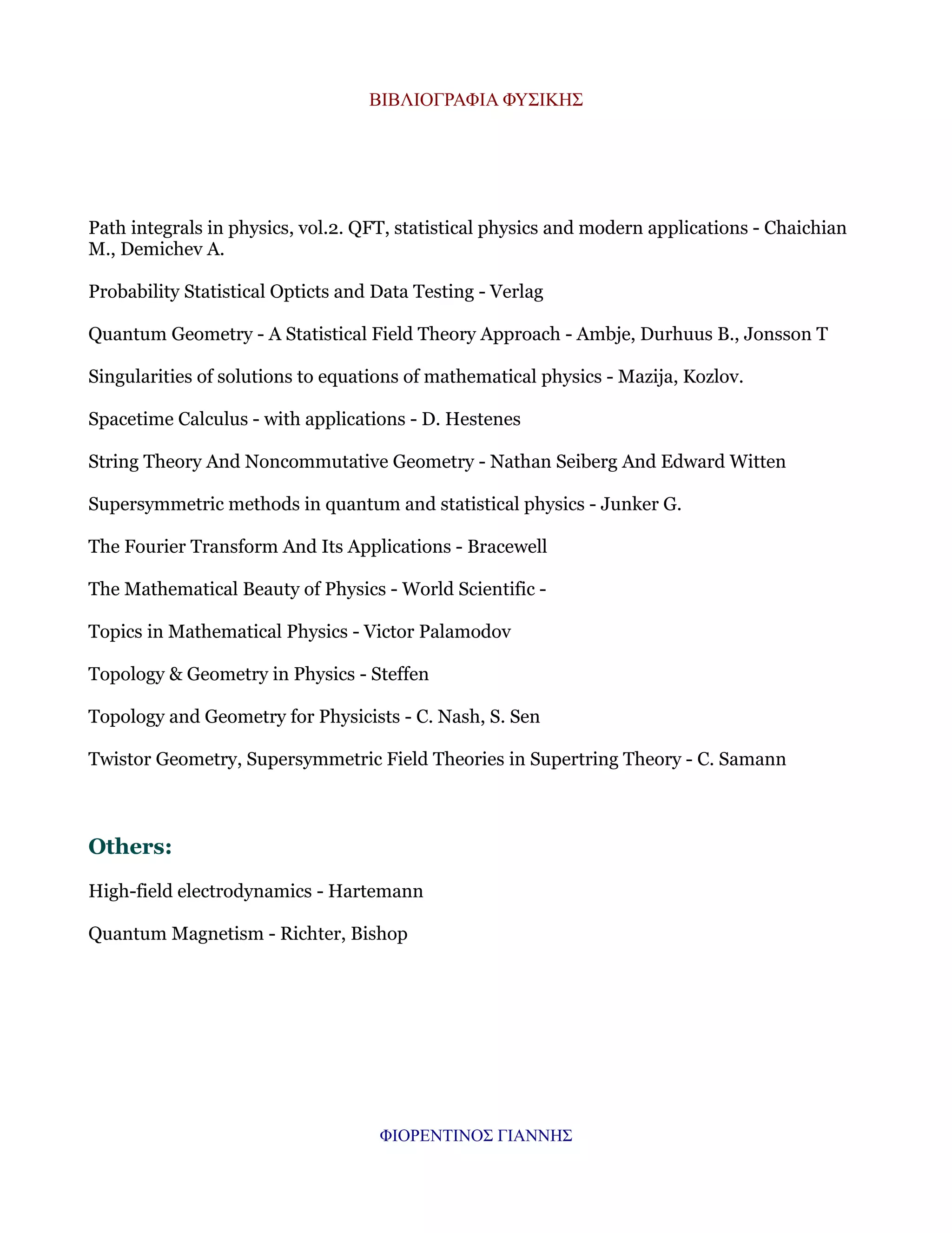 ΒΙΒΛΙΟΓΡΑΦΙΑ ΦΥΣΙΚΗΣ

Path integrals in physics, vol.2. QFT, statistical physics and modern applications - Chaichian
M., Demichev A.
Probability Statistical Opticts and Data Testing - Verlag
Quantum Geometry - A Statistical Field Theory Approach - Ambje, Durhuus B., Jonsson T
Singularities of solutions to equations of mathematical physics - Mazija, Kozlov.
Spacetime Calculus - with applications - D. Hestenes
String Theory And Noncommutative Geometry - Nathan Seiberg And Edward Witten
Supersymmetric methods in quantum and statistical physics - Junker G.
The Fourier Transform And Its Applications - Bracewell
The Mathematical Beauty of Physics - World Scientific Topics in Mathematical Physics - Victor Palamodov
Topology & Geometry in Physics - Steffen
Topology and Geometry for Physicists - C. Nash, S. Sen
Twistor Geometry, Supersymmetric Field Theories in Supertring Theory - C. Samann

Others:
High-field electrodynamics - Hartemann
Quantum Magnetism - Richter, Bishop

ΦΙΟΡΕΝΤΙΝΟΣ ΓΙΑΝΝΗΣ

 