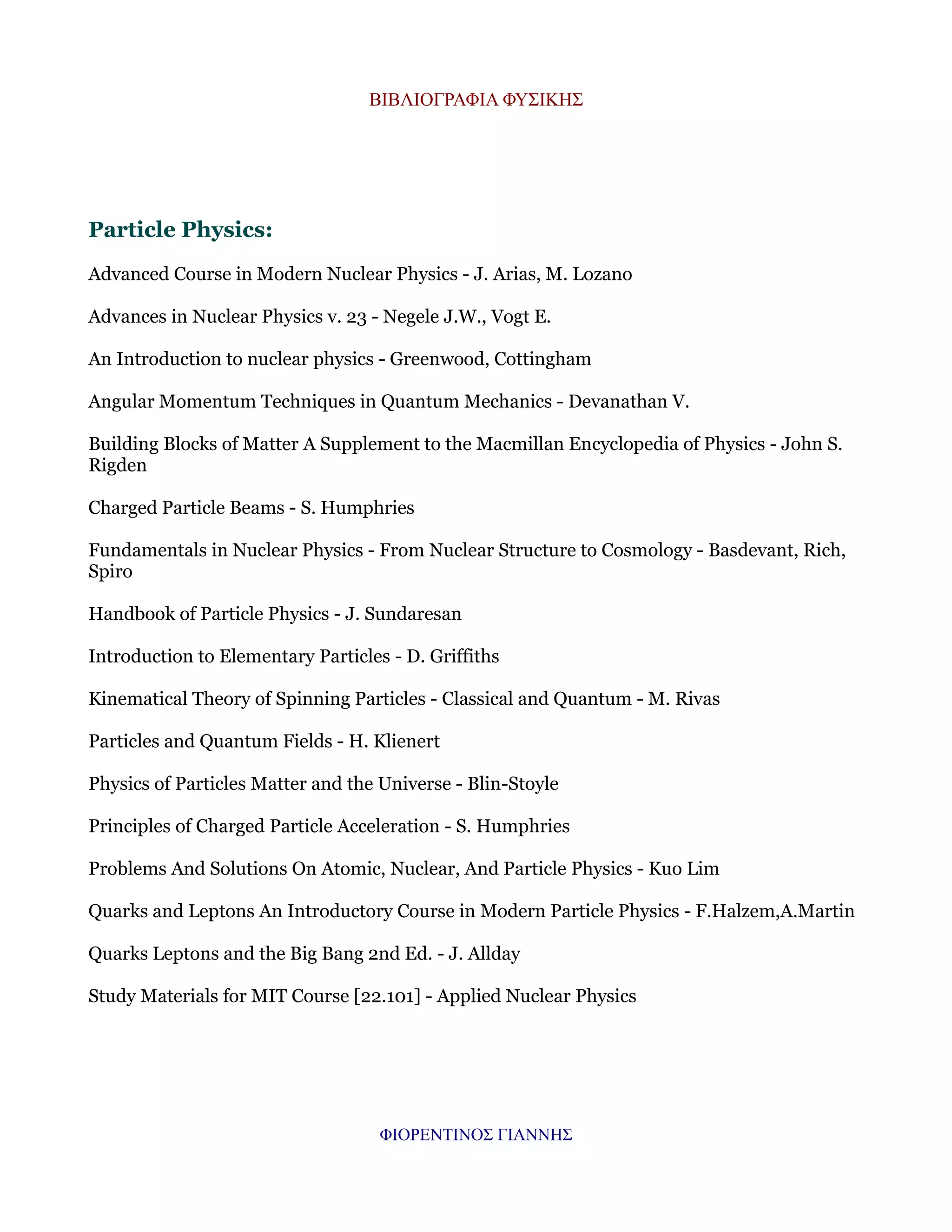 ΒΙΒΛΙΟΓΡΑΦΙΑ ΦΥΣΙΚΗΣ

Particle Physics:
Advanced Course in Modern Nuclear Physics - J. Arias, M. Lozano
Advances in Nuclear Physics v. 23 - Negele J.W., Vogt E.
An Introduction to nuclear physics - Greenwood, Cottingham
Angular Momentum Techniques in Quantum Mechanics - Devanathan V.
Building Blocks of Matter A Supplement to the Macmillan Encyclopedia of Physics - John S.
Rigden
Charged Particle Beams - S. Humphries
Fundamentals in Nuclear Physics - From Nuclear Structure to Cosmology - Basdevant, Rich,
Spiro
Handbook of Particle Physics - J. Sundaresan
Introduction to Elementary Particles - D. Griffiths
Kinematical Theory of Spinning Particles - Classical and Quantum - M. Rivas
Particles and Quantum Fields - H. Klienert
Physics of Particles Matter and the Universe - Blin-Stoyle
Principles of Charged Particle Acceleration - S. Humphries
Problems And Solutions On Atomic, Nuclear, And Particle Physics - Kuo Lim
Quarks and Leptons An Introductory Course in Modern Particle Physics - F.Halzem,A.Martin
Quarks Leptons and the Big Bang 2nd Ed. - J. Allday
Study Materials for MIT Course [22.101] - Applied Nuclear Physics

ΦΙΟΡΕΝΤΙΝΟΣ ΓΙΑΝΝΗΣ

 
