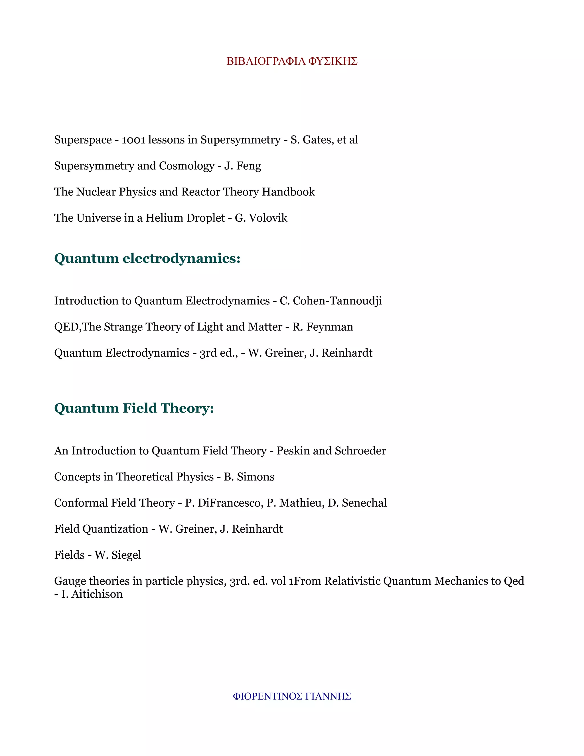 ΒΙΒΛΙΟΓΡΑΦΙΑ ΦΥΣΙΚΗΣ

Superspace - 1001 lessons in Supersymmetry - S. Gates, et al
Supersymmetry and Cosmology - J. Feng
The Nuclear Physics and Reactor Theory Handbook
The Universe in a Helium Droplet - G. Volovik

Quantum electrodynamics:
Introduction to Quantum Electrodynamics - C. Cohen-Tannoudji
QED,The Strange Theory of Light and Matter - R. Feynman
Quantum Electrodynamics - 3rd ed., - W. Greiner, J. Reinhardt

Quantum Field Theory:
An Introduction to Quantum Field Theory - Peskin and Schroeder
Concepts in Theoretical Physics - B. Simons
Conformal Field Theory - P. DiFrancesco, P. Mathieu, D. Senechal
Field Quantization - W. Greiner, J. Reinhardt
Fields - W. Siegel
Gauge theories in particle physics, 3rd. ed. vol 1From Relativistic Quantum Mechanics to Qed
- I. Aitichison

ΦΙΟΡΕΝΤΙΝΟΣ ΓΙΑΝΝΗΣ

 