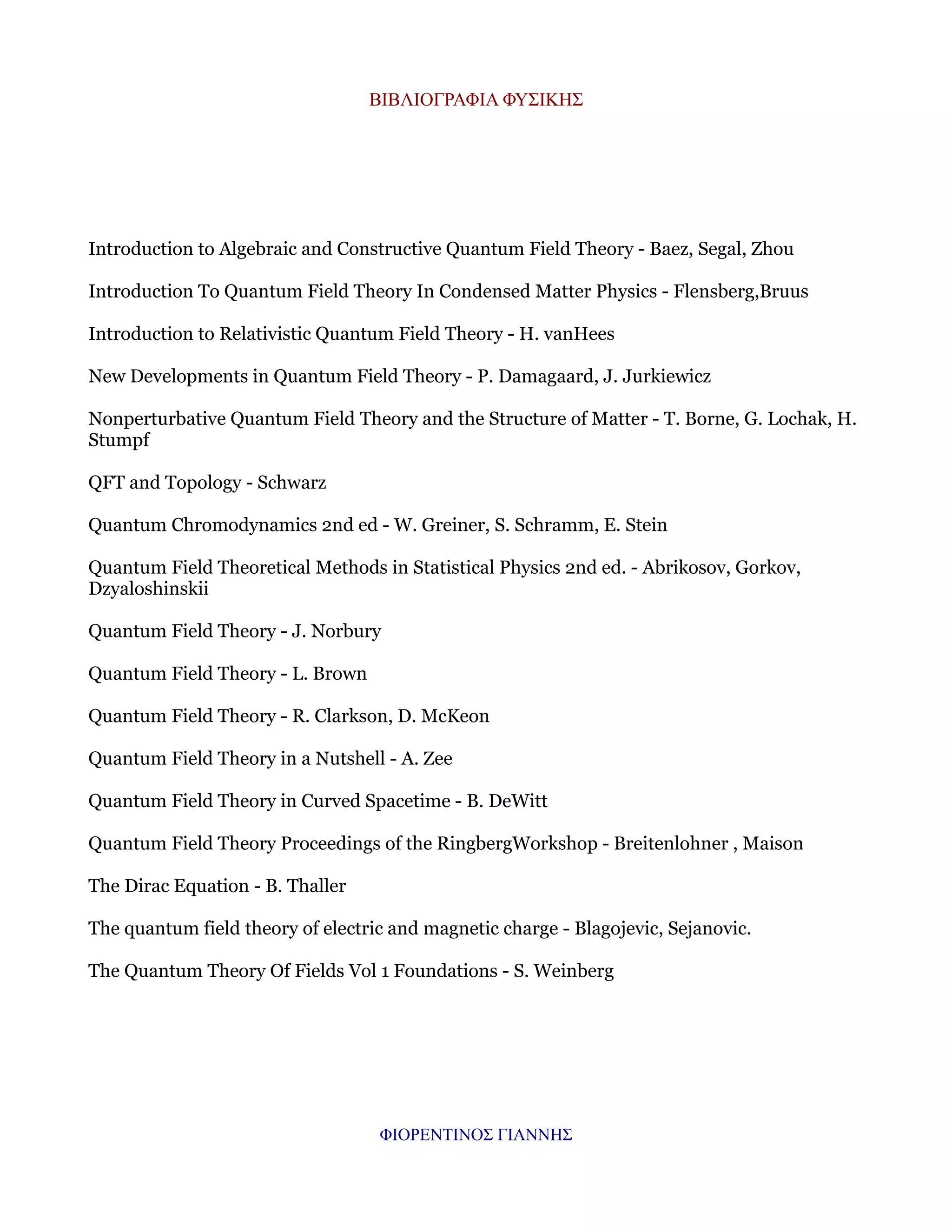 ΒΙΒΛΙΟΓΡΑΦΙΑ ΦΥΣΙΚΗΣ

Introduction to Algebraic and Constructive Quantum Field Theory - Baez, Segal, Zhou
Introduction To Quantum Field Theory In Condensed Matter Physics - Flensberg,Bruus
Introduction to Relativistic Quantum Field Theory - H. vanHees
New Developments in Quantum Field Theory - P. Damagaard, J. Jurkiewicz
Nonperturbative Quantum Field Theory and the Structure of Matter - T. Borne, G. Lochak, H.
Stumpf
QFT and Topology - Schwarz
Quantum Chromodynamics 2nd ed - W. Greiner, S. Schramm, E. Stein
Quantum Field Theoretical Methods in Statistical Physics 2nd ed. - Abrikosov, Gorkov,
Dzyaloshinskii
Quantum Field Theory - J. Norbury
Quantum Field Theory - L. Brown
Quantum Field Theory - R. Clarkson, D. McKeon
Quantum Field Theory in a Nutshell - A. Zee
Quantum Field Theory in Curved Spacetime - B. DeWitt
Quantum Field Theory Proceedings of the RingbergWorkshop - Breitenlohner , Maison
The Dirac Equation - B. Thaller
The quantum field theory of electric and magnetic charge - Blagojevic, Sejanovic.
The Quantum Theory Of Fields Vol 1 Foundations - S. Weinberg

ΦΙΟΡΕΝΤΙΝΟΣ ΓΙΑΝΝΗΣ

 