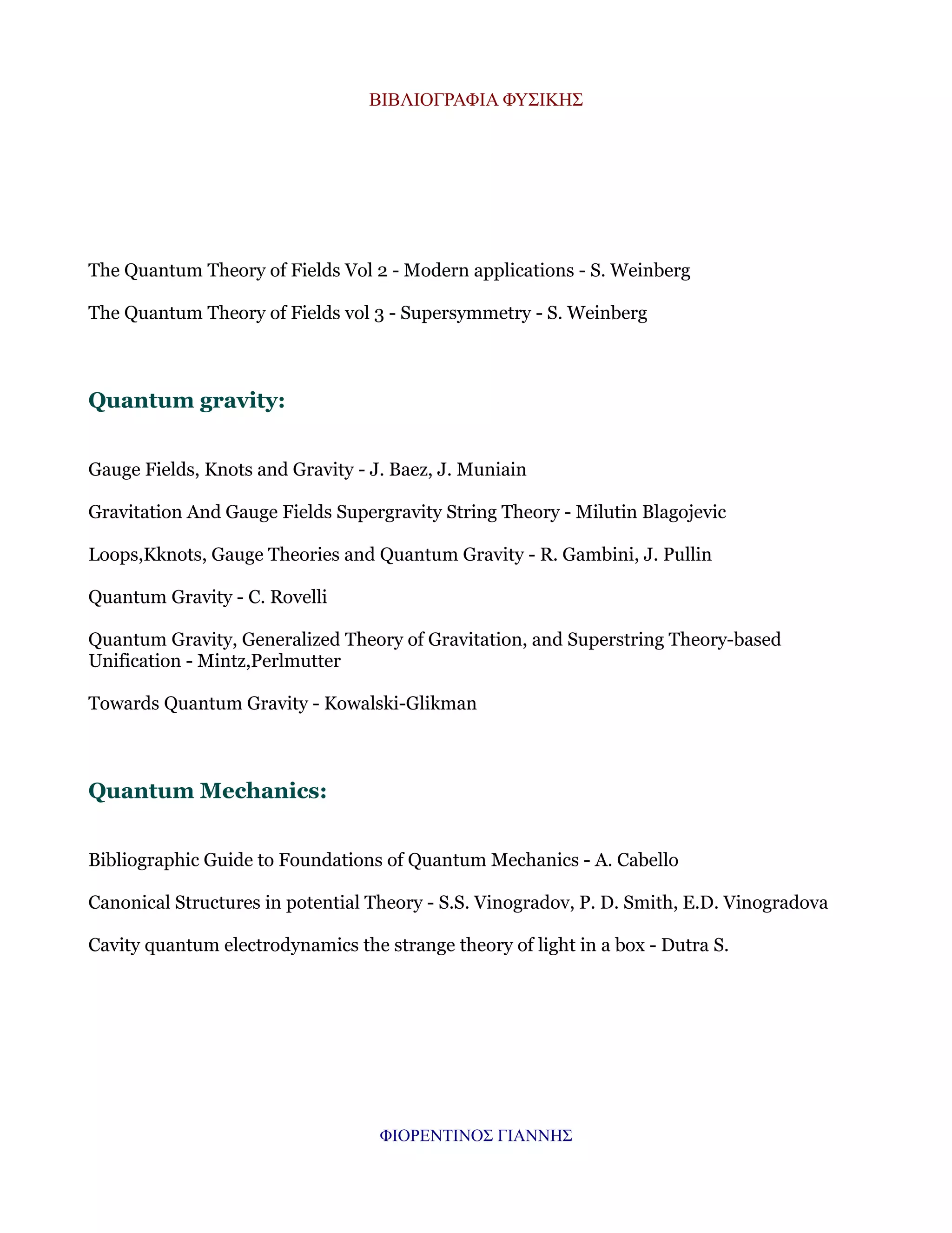 ΒΙΒΛΙΟΓΡΑΦΙΑ ΦΥΣΙΚΗΣ

The Quantum Theory of Fields Vol 2 - Modern applications - S. Weinberg
The Quantum Theory of Fields vol 3 - Supersymmetry - S. Weinberg

Quantum gravity:
Gauge Fields, Knots and Gravity - J. Baez, J. Muniain
Gravitation And Gauge Fields Supergravity String Theory - Milutin Blagojevic
Loops,Kknots, Gauge Theories and Quantum Gravity - R. Gambini, J. Pullin
Quantum Gravity - C. Rovelli
Quantum Gravity, Generalized Theory of Gravitation, and Superstring Theory-based
Unification - Mintz,Perlmutter
Towards Quantum Gravity - Kowalski-Glikman

Quantum Mechanics:
Bibliographic Guide to Foundations of Quantum Mechanics - A. Cabello
Canonical Structures in potential Theory - S.S. Vinogradov, P. D. Smith, E.D. Vinogradova
Cavity quantum electrodynamics the strange theory of light in a box - Dutra S.

ΦΙΟΡΕΝΤΙΝΟΣ ΓΙΑΝΝΗΣ

 