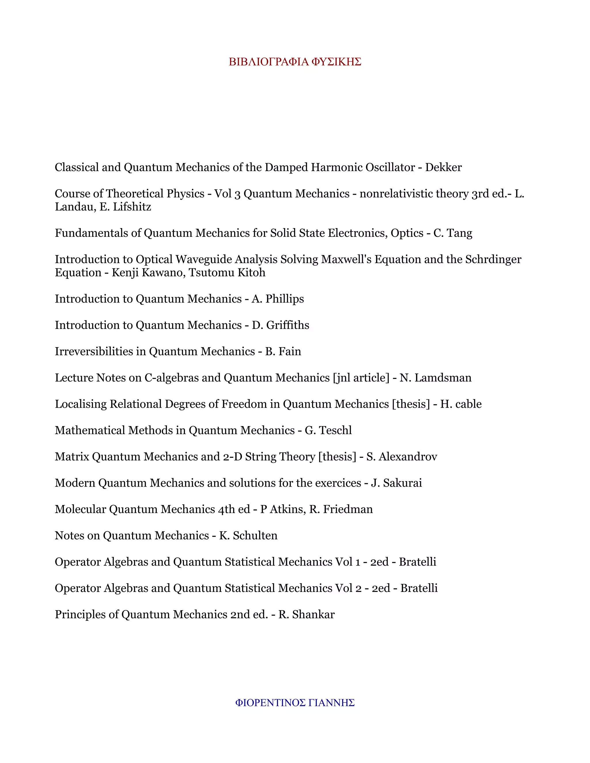 ΒΙΒΛΙΟΓΡΑΦΙΑ ΦΥΣΙΚΗΣ

Classical and Quantum Mechanics of the Damped Harmonic Oscillator - Dekker
Course of Theoretical Physics - Vol 3 Quantum Mechanics - nonrelativistic theory 3rd ed.- L.
Landau, E. Lifshitz
Fundamentals of Quantum Mechanics for Solid State Electronics, Optics - C. Tang
Introduction to Optical Waveguide Analysis Solving Maxwell's Equation and the Schrdinger
Equation - Kenji Kawano, Tsutomu Kitoh
Introduction to Quantum Mechanics - A. Phillips
Introduction to Quantum Mechanics - D. Griffiths
Irreversibilities in Quantum Mechanics - B. Fain
Lecture Notes on C-algebras and Quantum Mechanics [jnl article] - N. Lamdsman
Localising Relational Degrees of Freedom in Quantum Mechanics [thesis] - H. cable
Mathematical Methods in Quantum Mechanics - G. Teschl
Matrix Quantum Mechanics and 2-D String Theory [thesis] - S. Alexandrov
Modern Quantum Mechanics and solutions for the exercices - J. Sakurai
Molecular Quantum Mechanics 4th ed - P Atkins, R. Friedman
Notes on Quantum Mechanics - K. Schulten
Operator Algebras and Quantum Statistical Mechanics Vol 1 - 2ed - Bratelli
Operator Algebras and Quantum Statistical Mechanics Vol 2 - 2ed - Bratelli
Principles of Quantum Mechanics 2nd ed. - R. Shankar

ΦΙΟΡΕΝΤΙΝΟΣ ΓΙΑΝΝΗΣ

 