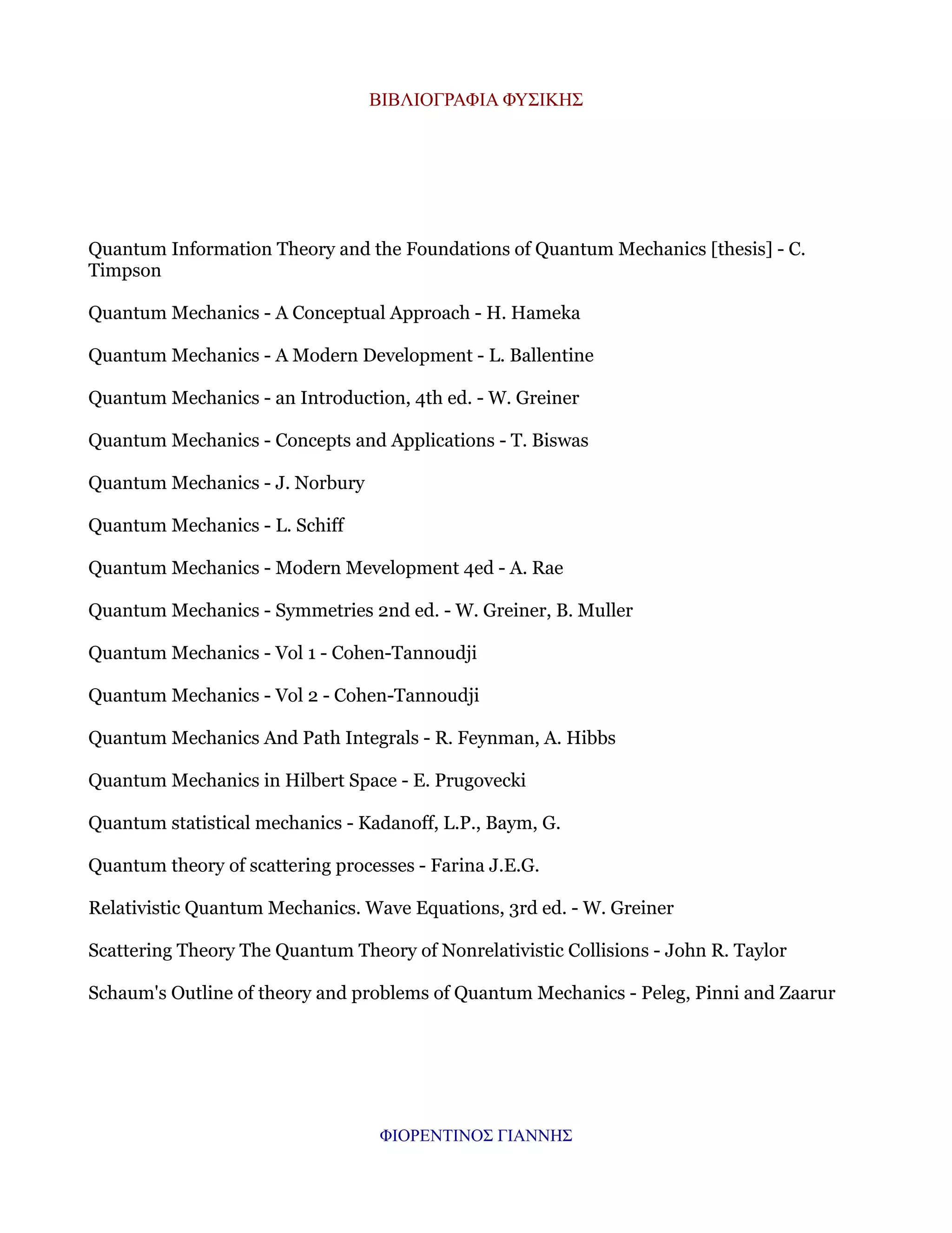ΒΙΒΛΙΟΓΡΑΦΙΑ ΦΥΣΙΚΗΣ

Quantum Information Theory and the Foundations of Quantum Mechanics [thesis] - C.
Timpson
Quantum Mechanics - A Conceptual Approach - H. Hameka
Quantum Mechanics - A Modern Development - L. Ballentine
Quantum Mechanics - an Introduction, 4th ed. - W. Greiner
Quantum Mechanics - Concepts and Applications - T. Biswas
Quantum Mechanics - J. Norbury
Quantum Mechanics - L. Schiff
Quantum Mechanics - Modern Mevelopment 4ed - A. Rae
Quantum Mechanics - Symmetries 2nd ed. - W. Greiner, B. Muller
Quantum Mechanics - Vol 1 - Cohen-Tannoudji
Quantum Mechanics - Vol 2 - Cohen-Tannoudji
Quantum Mechanics And Path Integrals - R. Feynman, A. Hibbs
Quantum Mechanics in Hilbert Space - E. Prugovecki
Quantum statistical mechanics - Kadanoff, L.P., Baym, G.
Quantum theory of scattering processes - Farina J.E.G.
Relativistic Quantum Mechanics. Wave Equations, 3rd ed. - W. Greiner
Scattering Theory The Quantum Theory of Nonrelativistic Collisions - John R. Taylor
Schaum's Outline of theory and problems of Quantum Mechanics - Peleg, Pinni and Zaarur

ΦΙΟΡΕΝΤΙΝΟΣ ΓΙΑΝΝΗΣ

 