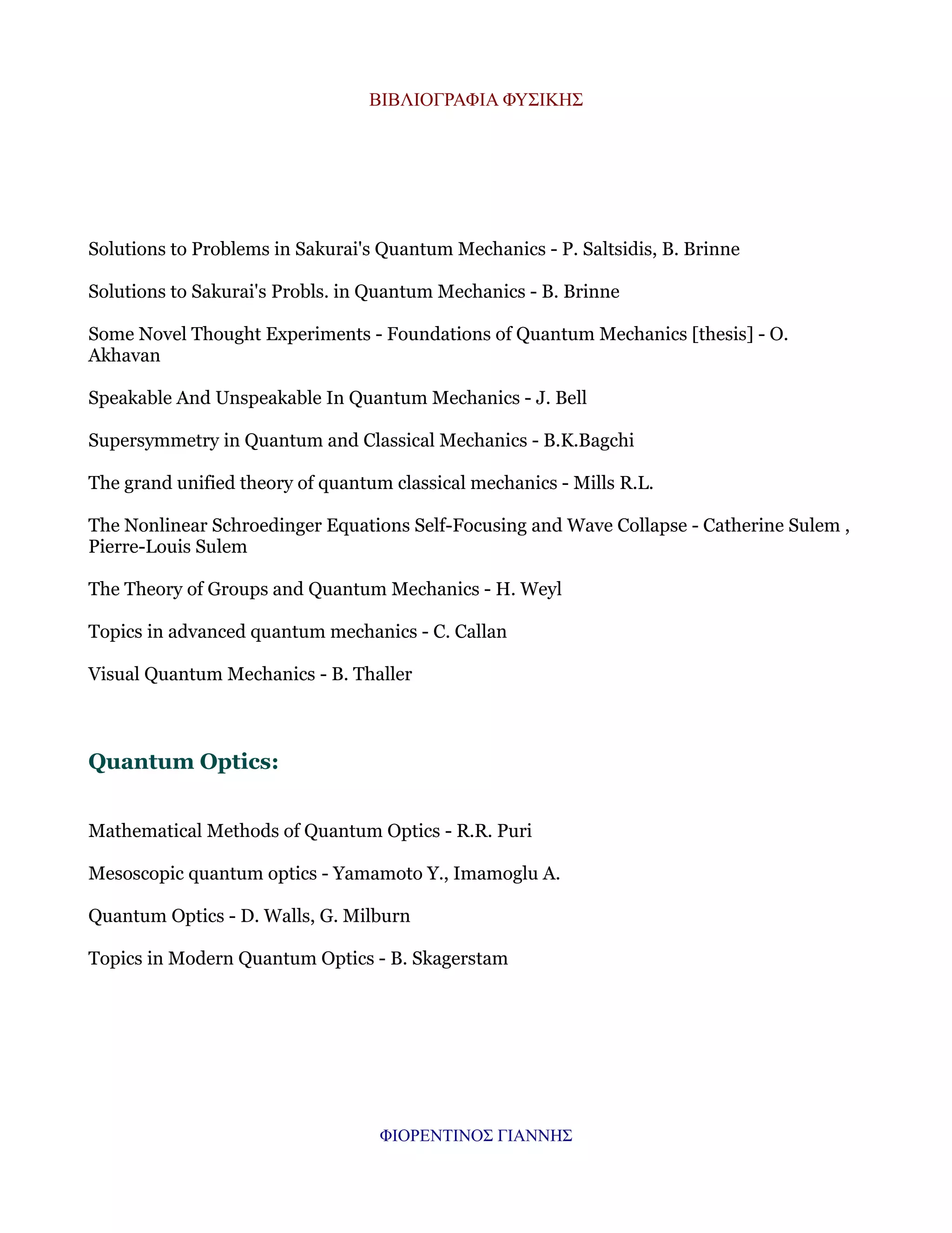 ΒΙΒΛΙΟΓΡΑΦΙΑ ΦΥΣΙΚΗΣ

Solutions to Problems in Sakurai's Quantum Mechanics - P. Saltsidis, B. Brinne
Solutions to Sakurai's Probls. in Quantum Mechanics - B. Brinne
Some Novel Thought Experiments - Foundations of Quantum Mechanics [thesis] - O.
Akhavan
Speakable And Unspeakable In Quantum Mechanics - J. Bell
Supersymmetry in Quantum and Classical Mechanics - B.K.Bagchi
The grand unified theory of quantum classical mechanics - Mills R.L.
The Nonlinear Schroedinger Equations Self-Focusing and Wave Collapse - Catherine Sulem ,
Pierre-Louis Sulem
The Theory of Groups and Quantum Mechanics - H. Weyl
Topics in advanced quantum mechanics - C. Callan
Visual Quantum Mechanics - B. Thaller

Quantum Optics:
Mathematical Methods of Quantum Optics - R.R. Puri
Mesoscopic quantum optics - Yamamoto Y., Imamoglu A.
Quantum Optics - D. Walls, G. Milburn
Topics in Modern Quantum Optics - B. Skagerstam

ΦΙΟΡΕΝΤΙΝΟΣ ΓΙΑΝΝΗΣ

 