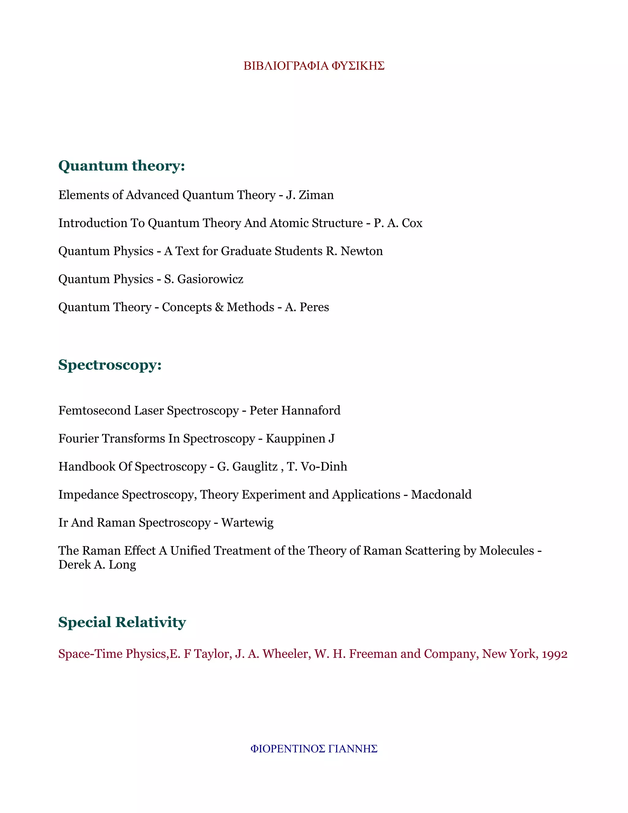 ΒΙΒΛΙΟΓΡΑΦΙΑ ΦΥΣΙΚΗΣ

Quantum theory:
Elements of Advanced Quantum Theory - J. Ziman
Introduction To Quantum Theory And Atomic Structure - P. A. Cox
Quantum Physics - A Text for Graduate Students R. Newton
Quantum Physics - S. Gasiorowicz
Quantum Theory - Concepts & Methods - A. Peres

Spectroscopy:
Femtosecond Laser Spectroscopy - Peter Hannaford
Fourier Transforms In Spectroscopy - Kauppinen J
Handbook Of Spectroscopy - G. Gauglitz , T. Vo-Dinh
Impedance Spectroscopy, Theory Experiment and Applications - Macdonald
Ir And Raman Spectroscopy - Wartewig
The Raman Effect A Unified Treatment of the Theory of Raman Scattering by Molecules Derek A. Long

Special Relativity
Space-Time Physics,E. F Taylor, J. A. Wheeler, W. H. Freeman and Company, New York, 1992

ΦΙΟΡΕΝΤΙΝΟΣ ΓΙΑΝΝΗΣ

 