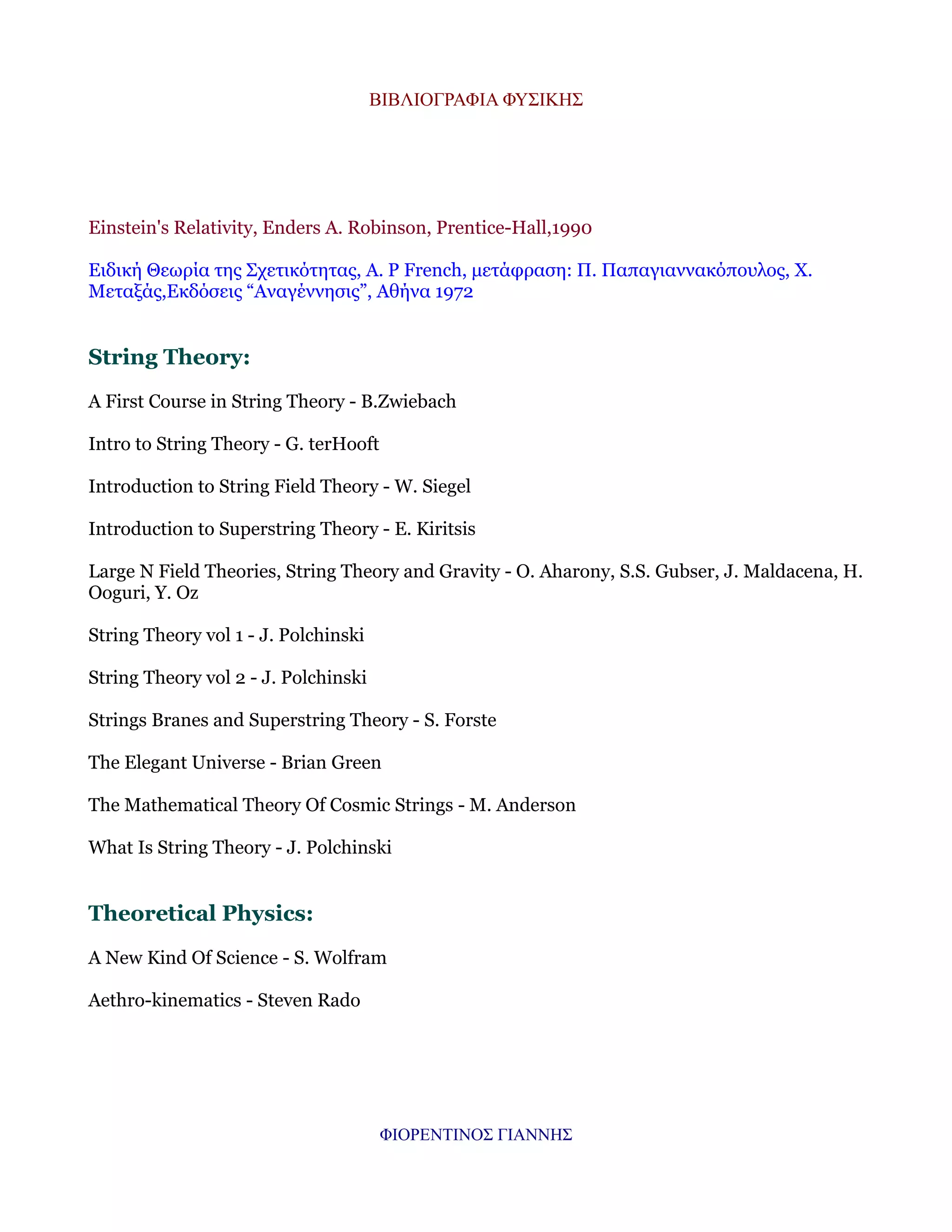 ΒΙΒΛΙΟΓΡΑΦΙΑ ΦΥΣΙΚΗΣ

Einstein's Relativity, Enders A. Robinson, Prentice-Hall,1990
Ειδική Θεωρία της Σχετικότητας, A. P French, μετάφραση: Π. Παπαγιαννακόπουλος, Χ.
Μεταξάς,Εκδόσεις “Αναγέννησις”, Αθήνα 1972

String Theory:
A First Course in String Theory - B.Zwiebach
Intro to String Theory - G. terHooft
Introduction to String Field Theory - W. Siegel
Introduction to Superstring Theory - E. Kiritsis
Large N Field Theories, String Theory and Gravity - O. Aharony, S.S. Gubser, J. Maldacena, H.
Ooguri, Y. Oz
String Theory vol 1 - J. Polchinski
String Theory vol 2 - J. Polchinski
Strings Branes and Superstring Theory - S. Forste
The Elegant Universe - Brian Green
The Mathematical Theory Of Cosmic Strings - M. Anderson
What Is String Theory - J. Polchinski

Theoretical Physics:
A New Kind Of Science - S. Wolfram
Aethro-kinematics - Steven Rado

ΦΙΟΡΕΝΤΙΝΟΣ ΓΙΑΝΝΗΣ

 