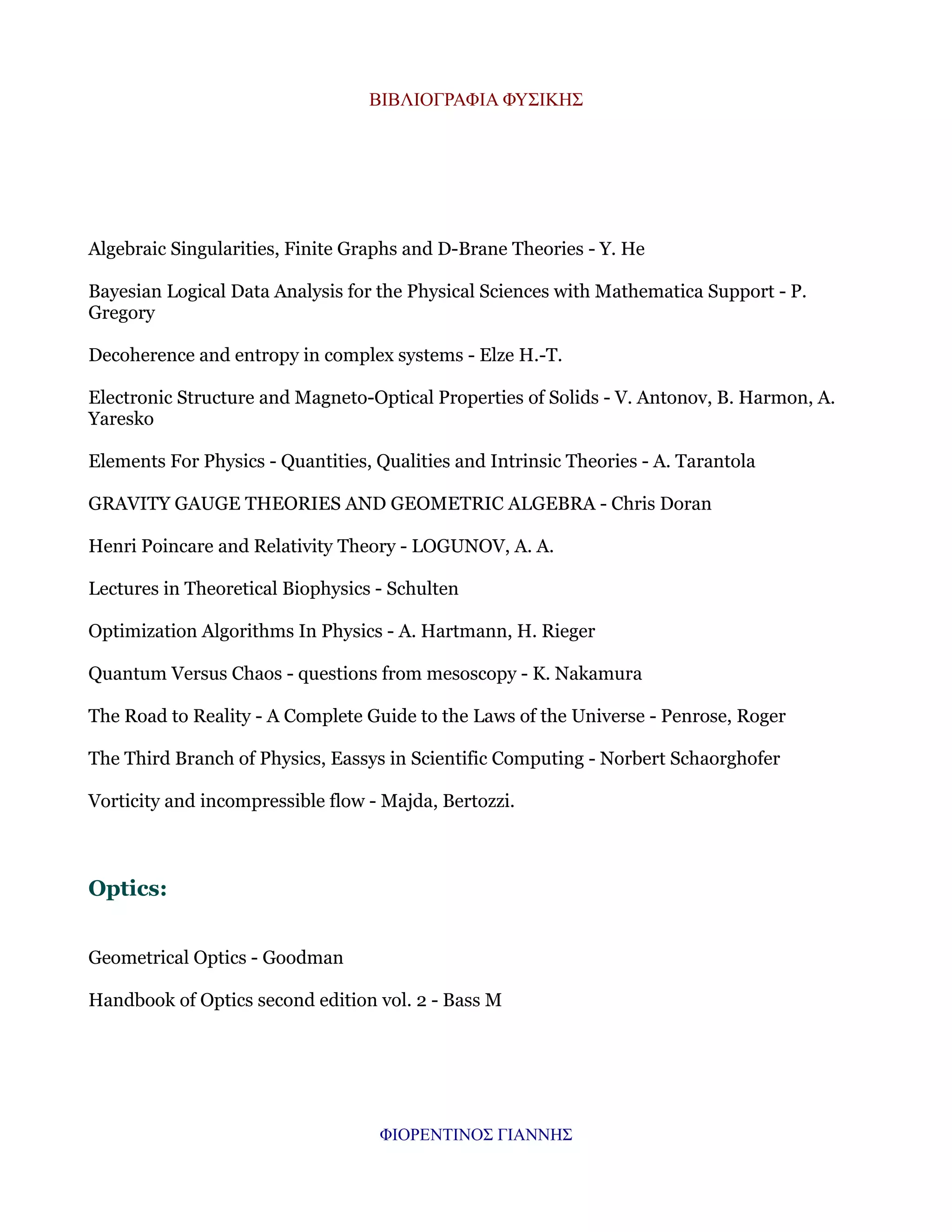 ΒΙΒΛΙΟΓΡΑΦΙΑ ΦΥΣΙΚΗΣ

Algebraic Singularities, Finite Graphs and D-Brane Theories - Y. He
Bayesian Logical Data Analysis for the Physical Sciences with Mathematica Support - P.
Gregory
Decoherence and entropy in complex systems - Elze H.-T.
Electronic Structure and Magneto-Optical Properties of Solids - V. Antonov, B. Harmon, A.
Yaresko
Elements For Physics - Quantities, Qualities and Intrinsic Theories - A. Tarantola
GRAVITY GAUGE THEORIES AND GEOMETRIC ALGEBRA - Chris Doran
Henri Poincare and Relativity Theory - LOGUNOV, A. A.
Lectures in Theoretical Biophysics - Schulten
Optimization Algorithms In Physics - A. Hartmann, H. Rieger
Quantum Versus Chaos - questions from mesoscopy - K. Nakamura
The Road to Reality - A Complete Guide to the Laws of the Universe - Penrose, Roger
The Third Branch of Physics, Eassys in Scientific Computing - Norbert Schaorghofer
Vorticity and incompressible flow - Majda, Bertozzi.

Optics:
Geometrical Optics - Goodman
Handbook of Optics second edition vol. 2 - Bass M

ΦΙΟΡΕΝΤΙΝΟΣ ΓΙΑΝΝΗΣ

 