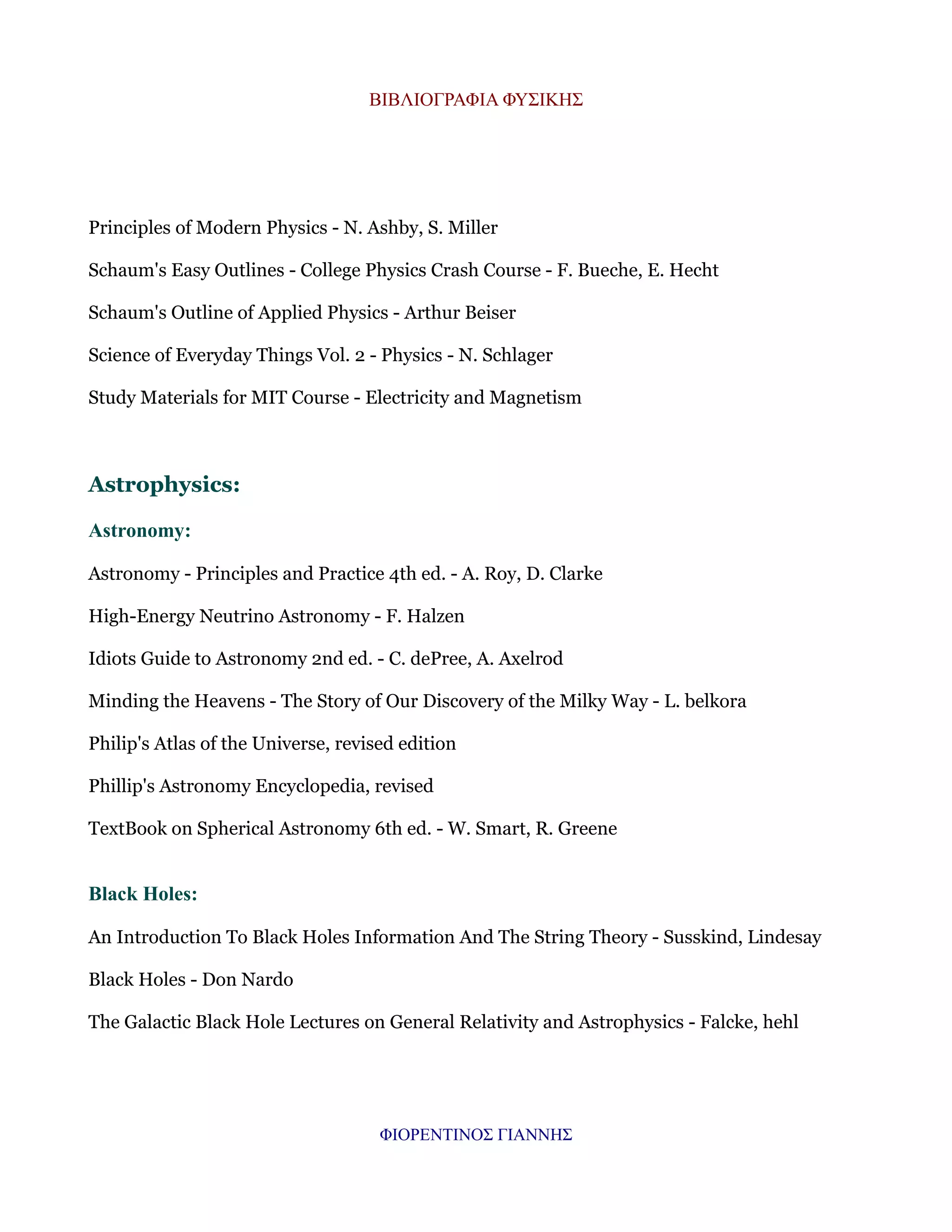 ΒΙΒΛΙΟΓΡΑΦΙΑ ΦΥΣΙΚΗΣ

Principles of Modern Physics - N. Ashby, S. Miller
Schaum's Easy Outlines - College Physics Crash Course - F. Bueche, E. Hecht
Schaum's Outline of Applied Physics - Arthur Beiser
Science of Everyday Things Vol. 2 - Physics - N. Schlager
Study Materials for MIT Course - Electricity and Magnetism

Astrophysics:
Astronomy:
Astronomy - Principles and Practice 4th ed. - A. Roy, D. Clarke
High-Energy Neutrino Astronomy - F. Halzen
Idiots Guide to Astronomy 2nd ed. - C. dePree, A. Axelrod
Minding the Heavens - The Story of Our Discovery of the Milky Way - L. belkora
Philip's Atlas of the Universe, revised edition
Phillip's Astronomy Encyclopedia, revised
TextBook on Spherical Astronomy 6th ed. - W. Smart, R. Greene

Black Holes:
An Introduction To Black Holes Information And The String Theory - Susskind, Lindesay
Black Holes - Don Nardo
The Galactic Black Hole Lectures on General Relativity and Astrophysics - Falcke, hehl

ΦΙΟΡΕΝΤΙΝΟΣ ΓΙΑΝΝΗΣ

 