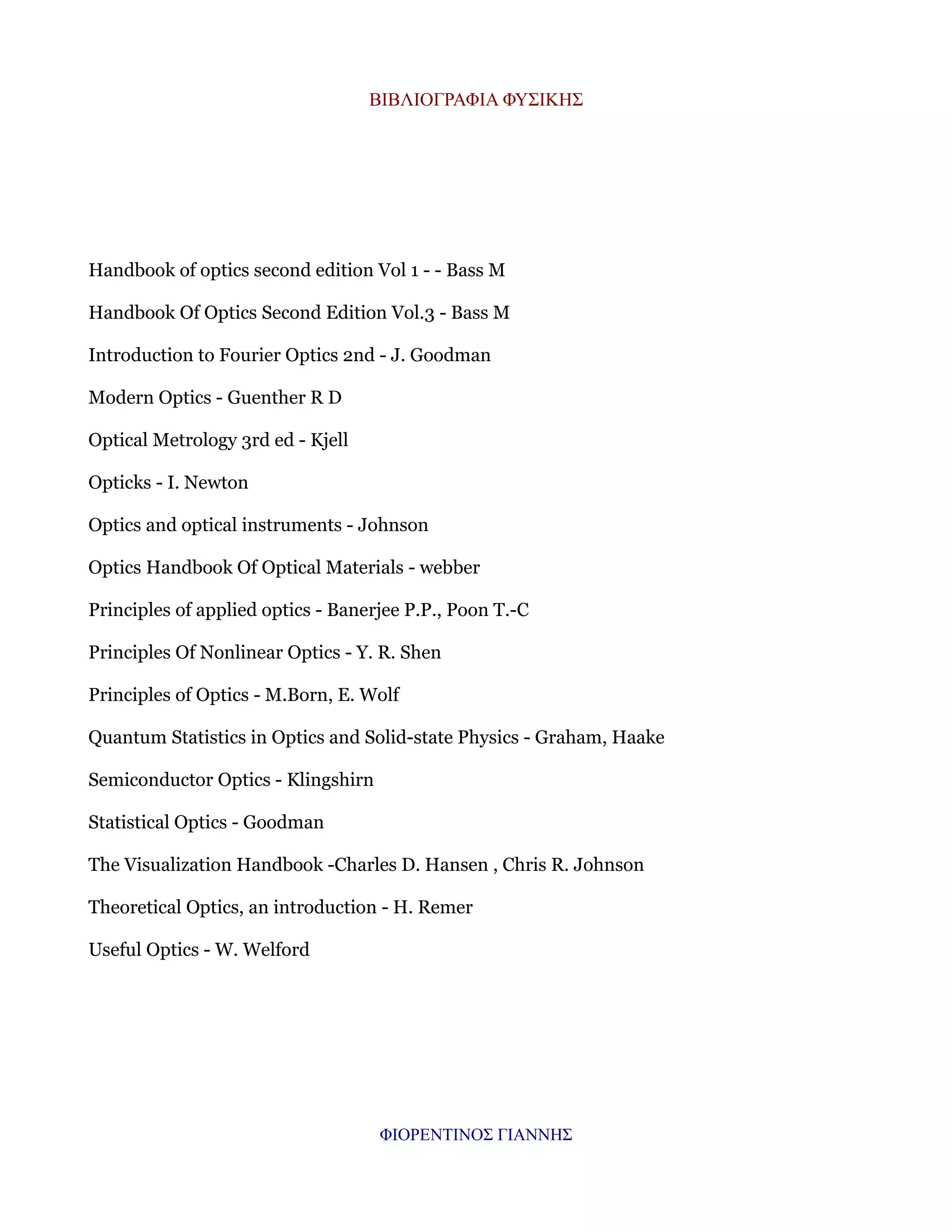 ΒΙΒΛΙΟΓΡΑΦΙΑ ΦΥΣΙΚΗΣ

Handbook of optics second edition Vol 1 - - Bass M
Handbook Of Optics Second Edition Vol.3 - Bass M
Introduction to Fourier Optics 2nd - J. Goodman
Modern Optics - Guenther R D
Optical Metrology 3rd ed - Kjell
Opticks - I. Newton
Optics and optical instruments - Johnson
Optics Handbook Of Optical Materials - webber
Principles of applied optics - Banerjee P.P., Poon T.-C
Principles Of Nonlinear Optics - Y. R. Shen
Principles of Optics - M.Born, E. Wolf
Quantum Statistics in Optics and Solid-state Physics - Graham, Haake
Semiconductor Optics - Klingshirn
Statistical Optics - Goodman
The Visualization Handbook -Charles D. Hansen , Chris R. Johnson
Theoretical Optics, an introduction - H. Remer
Useful Optics - W. Welford

ΦΙΟΡΕΝΤΙΝΟΣ ΓΙΑΝΝΗΣ

 