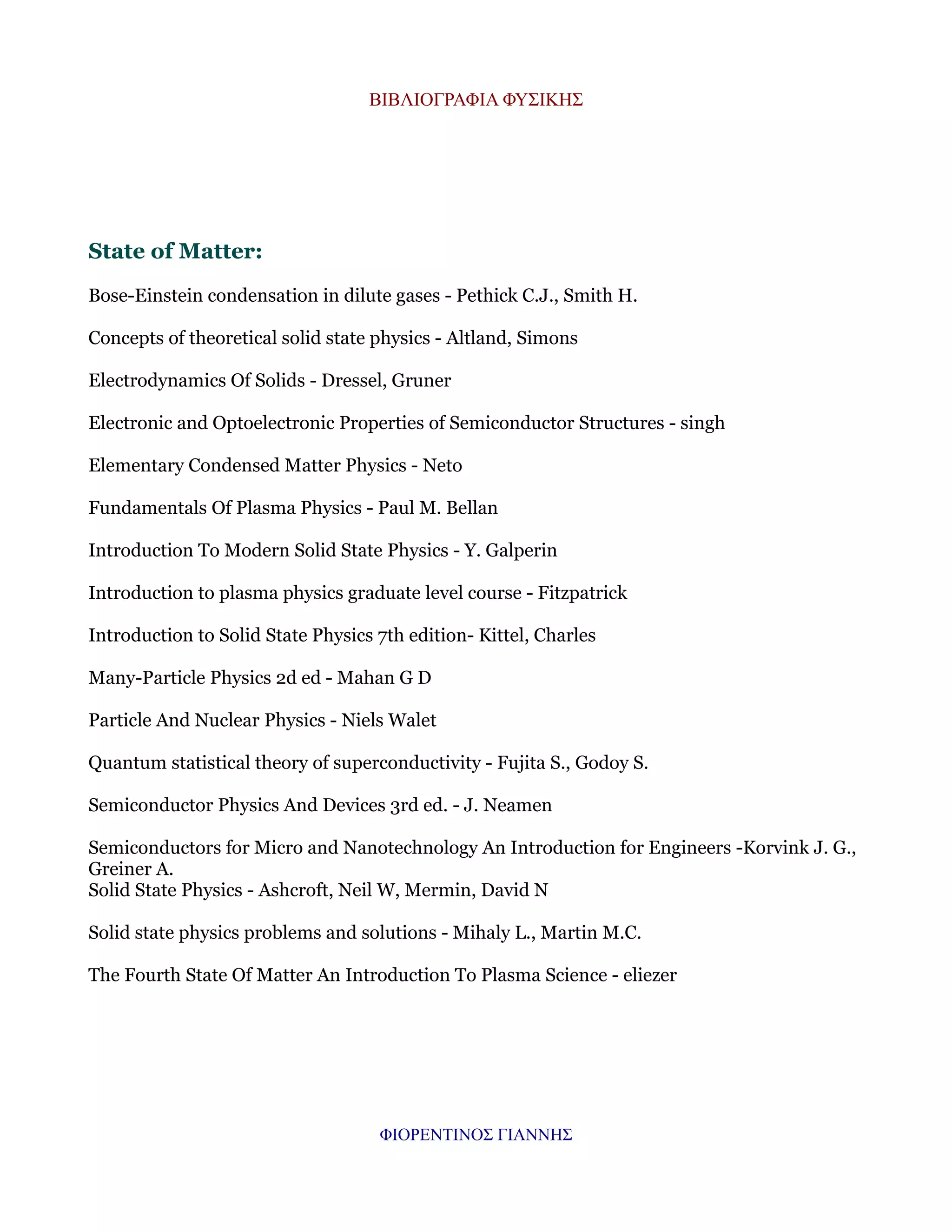ΒΙΒΛΙΟΓΡΑΦΙΑ ΦΥΣΙΚΗΣ

State of Matter:
Bose-Einstein condensation in dilute gases - Pethick C.J., Smith H.
Concepts of theoretical solid state physics - Altland, Simons
Electrodynamics Of Solids - Dressel, Gruner
Electronic and Optoelectronic Properties of Semiconductor Structures - singh
Elementary Condensed Matter Physics - Neto
Fundamentals Of Plasma Physics - Paul M. Bellan
Introduction To Modern Solid State Physics - Y. Galperin
Introduction to plasma physics graduate level course - Fitzpatrick
Introduction to Solid State Physics 7th edition- Kittel, Charles
Many-Particle Physics 2d ed - Mahan G D
Particle And Nuclear Physics - Niels Walet
Quantum statistical theory of superconductivity - Fujita S., Godoy S.
Semiconductor Physics And Devices 3rd ed. - J. Neamen
Semiconductors for Micro and Nanotechnology An Introduction for Engineers -Korvink J. G.,
Greiner A.
Solid State Physics - Ashcroft, Neil W, Mermin, David N
Solid state physics problems and solutions - Mihaly L., Martin M.C.
The Fourth State Of Matter An Introduction To Plasma Science - eliezer

ΦΙΟΡΕΝΤΙΝΟΣ ΓΙΑΝΝΗΣ

 