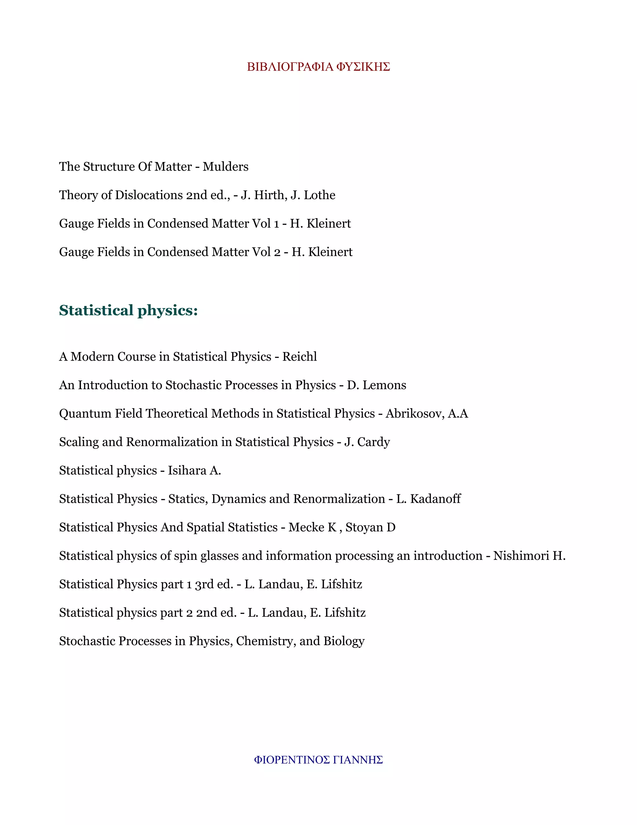 ΒΙΒΛΙΟΓΡΑΦΙΑ ΦΥΣΙΚΗΣ

The Structure Of Matter - Mulders
Theory of Dislocations 2nd ed., - J. Hirth, J. Lothe
Gauge Fields in Condensed Matter Vol 1 - H. Kleinert
Gauge Fields in Condensed Matter Vol 2 - H. Kleinert

Statistical physics:
A Modern Course in Statistical Physics - Reichl
An Introduction to Stochastic Processes in Physics - D. Lemons
Quantum Field Theoretical Methods in Statistical Physics - Abrikosov, A.A
Scaling and Renormalization in Statistical Physics - J. Cardy
Statistical physics - Isihara A.
Statistical Physics - Statics, Dynamics and Renormalization - L. Kadanoff
Statistical Physics And Spatial Statistics - Mecke K , Stoyan D
Statistical physics of spin glasses and information processing an introduction - Nishimori H.
Statistical Physics part 1 3rd ed. - L. Landau, E. Lifshitz
Statistical physics part 2 2nd ed. - L. Landau, E. Lifshitz
Stochastic Processes in Physics, Chemistry, and Biology

ΦΙΟΡΕΝΤΙΝΟΣ ΓΙΑΝΝΗΣ

 