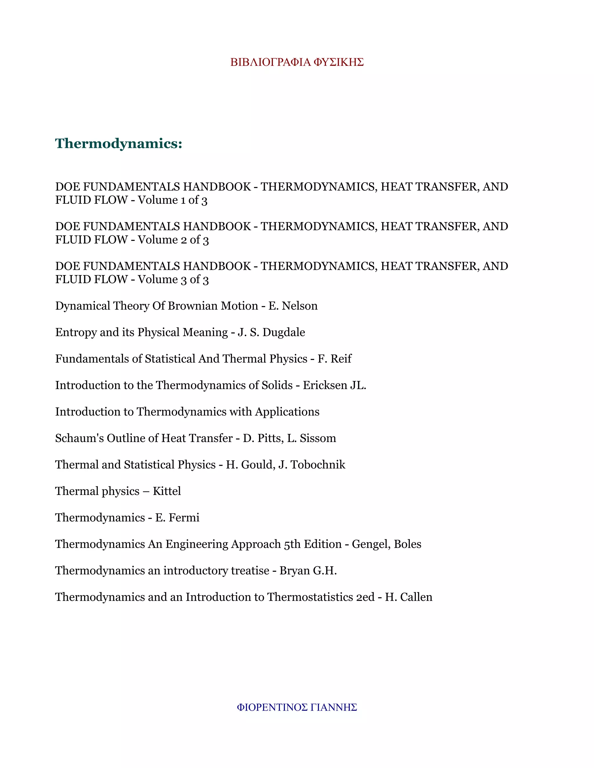 ΒΙΒΛΙΟΓΡΑΦΙΑ ΦΥΣΙΚΗΣ

Thermodynamics:
DOE FUNDAMENTALS HANDBOOK - THERMODYNAMICS, HEAT TRANSFER, AND
FLUID FLOW - Volume 1 of 3
DOE FUNDAMENTALS HANDBOOK - THERMODYNAMICS, HEAT TRANSFER, AND
FLUID FLOW - Volume 2 of 3
DOE FUNDAMENTALS HANDBOOK - THERMODYNAMICS, HEAT TRANSFER, AND
FLUID FLOW - Volume 3 of 3
Dynamical Theory Of Brownian Motion - E. Nelson
Entropy and its Physical Meaning - J. S. Dugdale
Fundamentals of Statistical And Thermal Physics - F. Reif
Introduction to the Thermodynamics of Solids - Ericksen JL.
Introduction to Thermodynamics with Applications
Schaum's Outline of Heat Transfer - D. Pitts, L. Sissom
Thermal and Statistical Physics - H. Gould, J. Tobochnik
Thermal physics – Kittel
Thermodynamics - E. Fermi
Thermodynamics An Engineering Approach 5th Edition - Gengel, Boles
Thermodynamics an introductory treatise - Bryan G.H.
Thermodynamics and an Introduction to Thermostatistics 2ed - H. Callen

ΦΙΟΡΕΝΤΙΝΟΣ ΓΙΑΝΝΗΣ

 