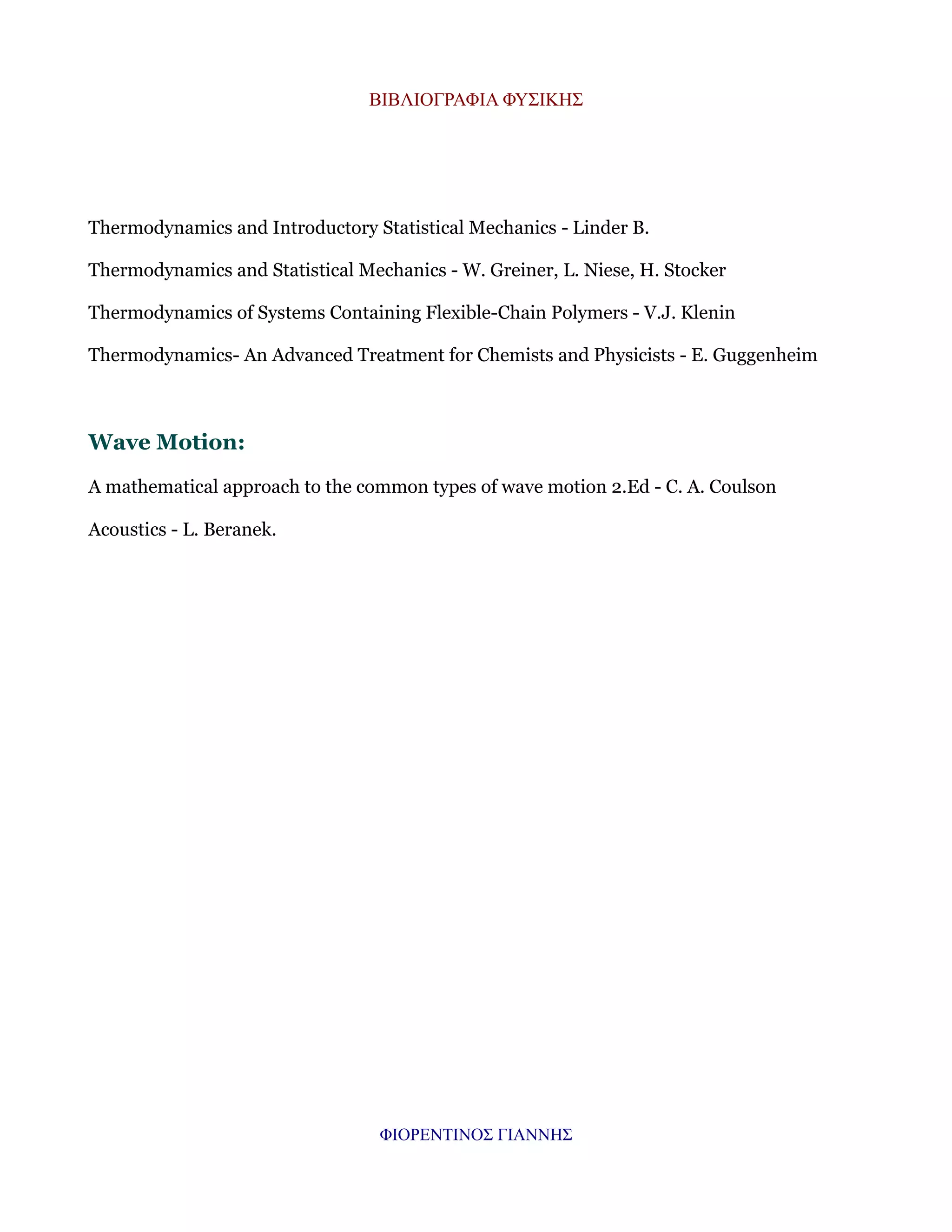 ΒΙΒΛΙΟΓΡΑΦΙΑ ΦΥΣΙΚΗΣ

Thermodynamics and Introductory Statistical Mechanics - Linder B.
Thermodynamics and Statistical Mechanics - W. Greiner, L. Niese, H. Stocker
Thermodynamics of Systems Containing Flexible-Chain Polymers - V.J. Klenin
Thermodynamics- An Advanced Treatment for Chemists and Physicists - E. Guggenheim

Wave Motion:
A mathematical approach to the common types of wave motion 2.Ed - C. A. Coulson
Acoustics - L. Beranek.

ΦΙΟΡΕΝΤΙΝΟΣ ΓΙΑΝΝΗΣ

 