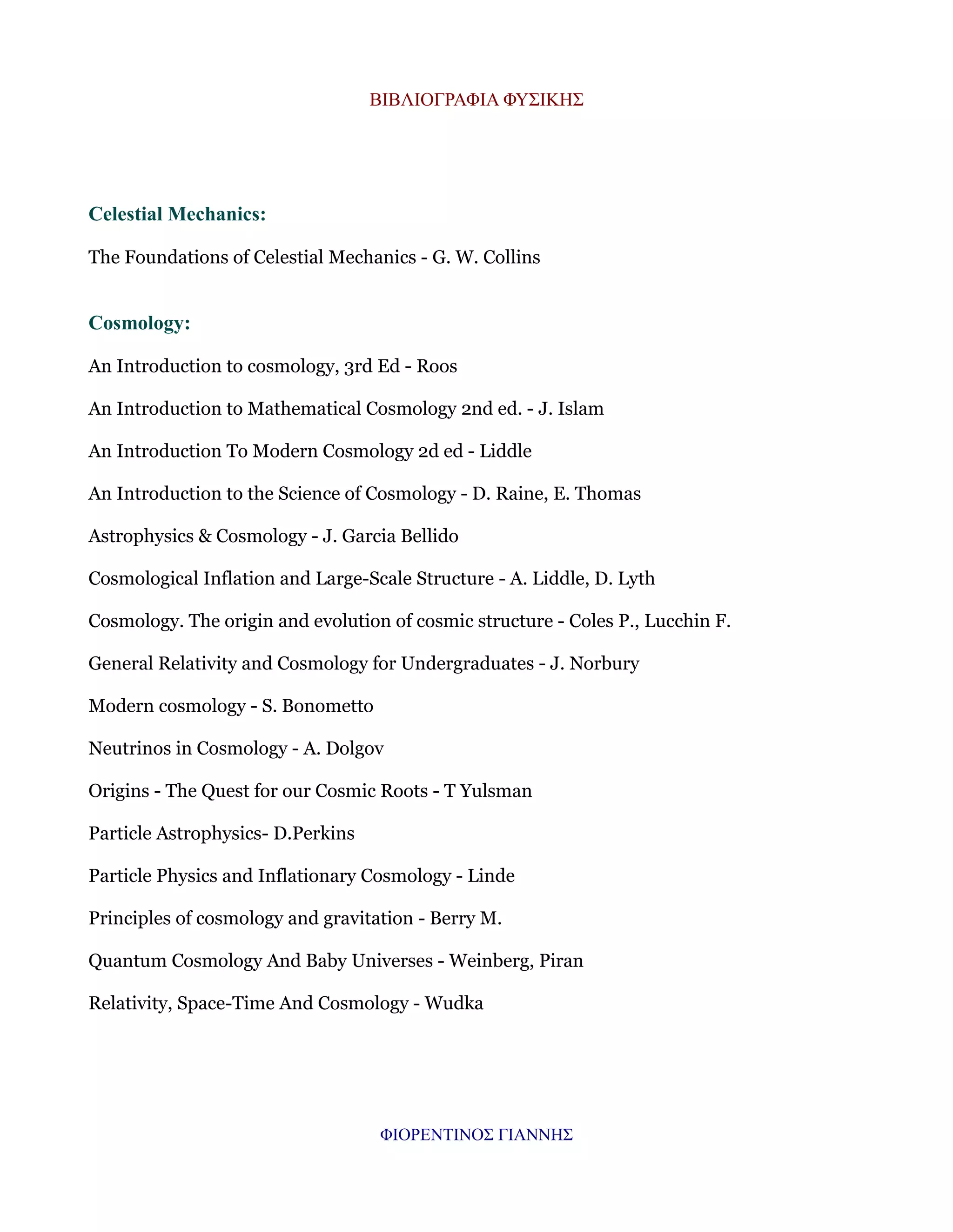ΒΙΒΛΙΟΓΡΑΦΙΑ ΦΥΣΙΚΗΣ

Celestial Mechanics:
The Foundations of Celestial Mechanics - G. W. Collins

Cosmology:
An Introduction to cosmology, 3rd Ed - Roos
An Introduction to Mathematical Cosmology 2nd ed. - J. Islam
An Introduction To Modern Cosmology 2d ed - Liddle
An Introduction to the Science of Cosmology - D. Raine, E. Thomas
Astrophysics & Cosmology - J. Garcia Bellido
Cosmological Inflation and Large-Scale Structure - A. Liddle, D. Lyth
Cosmology. The origin and evolution of cosmic structure - Coles P., Lucchin F.
General Relativity and Cosmology for Undergraduates - J. Norbury
Modern cosmology - S. Bonometto
Neutrinos in Cosmology - A. Dolgov
Origins - The Quest for our Cosmic Roots - T Yulsman
Particle Astrophysics- D.Perkins
Particle Physics and Inflationary Cosmology - Linde
Principles of cosmology and gravitation - Berry M.
Quantum Cosmology And Baby Universes - Weinberg, Piran
Relativity, Space-Time And Cosmology - Wudka

ΦΙΟΡΕΝΤΙΝΟΣ ΓΙΑΝΝΗΣ

 