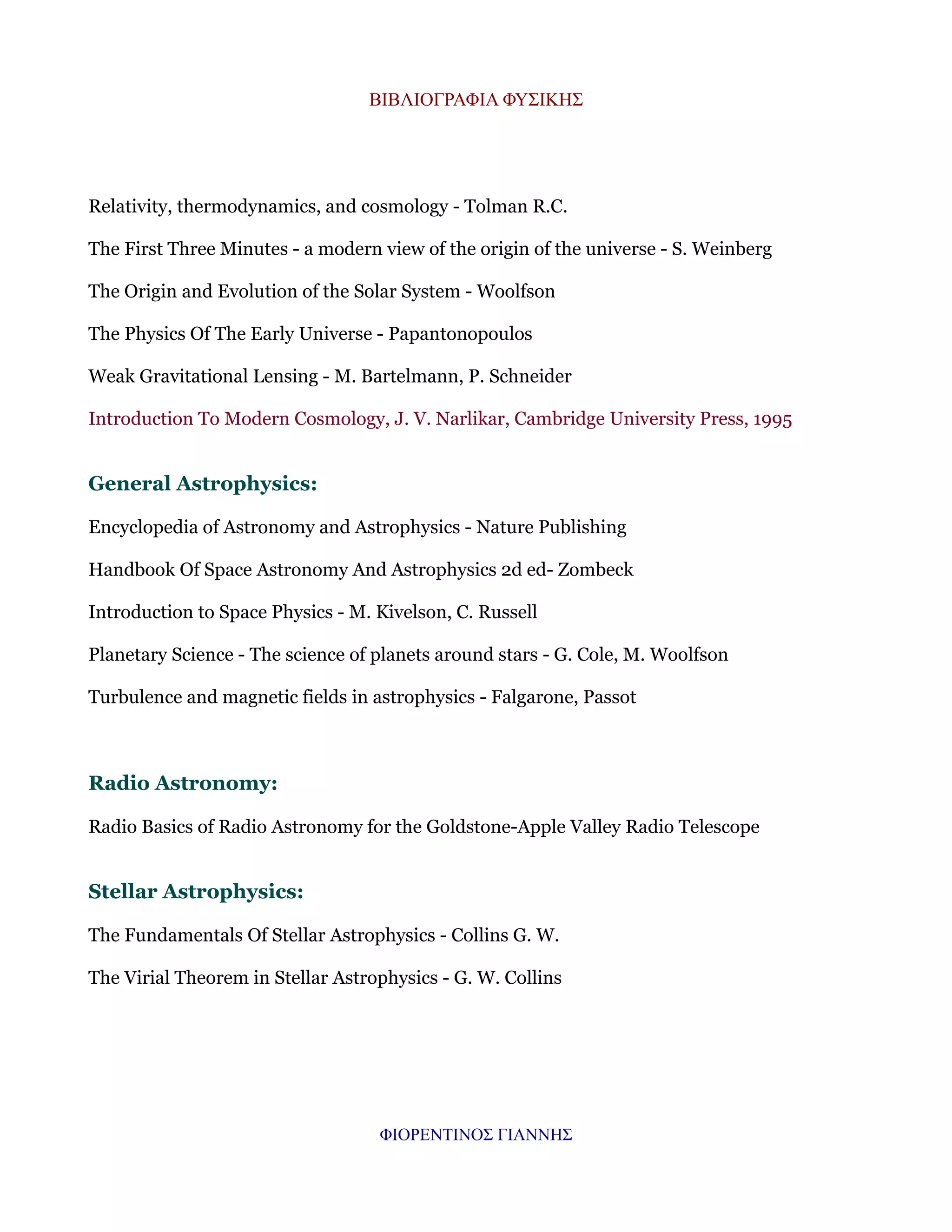ΒΙΒΛΙΟΓΡΑΦΙΑ ΦΥΣΙΚΗΣ

Relativity, thermodynamics, and cosmology - Tolman R.C.
The First Three Minutes - a modern view of the origin of the universe - S. Weinberg
The Origin and Evolution of the Solar System - Woolfson
The Physics Of The Early Universe - Papantonopoulos
Weak Gravitational Lensing - M. Bartelmann, P. Schneider
Introduction To Modern Cosmology, J. V. Narlikar, Cambridge University Press, 1995

General Astrophysics:
Encyclopedia of Astronomy and Astrophysics - Nature Publishing
Handbook Of Space Astronomy And Astrophysics 2d ed- Zombeck
Introduction to Space Physics - M. Kivelson, C. Russell
Planetary Science - The science of planets around stars - G. Cole, M. Woolfson
Turbulence and magnetic fields in astrophysics - Falgarone, Passot

Radio Astronomy:
Radio Basics of Radio Astronomy for the Goldstone-Apple Valley Radio Telescope

Stellar Astrophysics:
The Fundamentals Of Stellar Astrophysics - Collins G. W.
The Virial Theorem in Stellar Astrophysics - G. W. Collins

ΦΙΟΡΕΝΤΙΝΟΣ ΓΙΑΝΝΗΣ

 