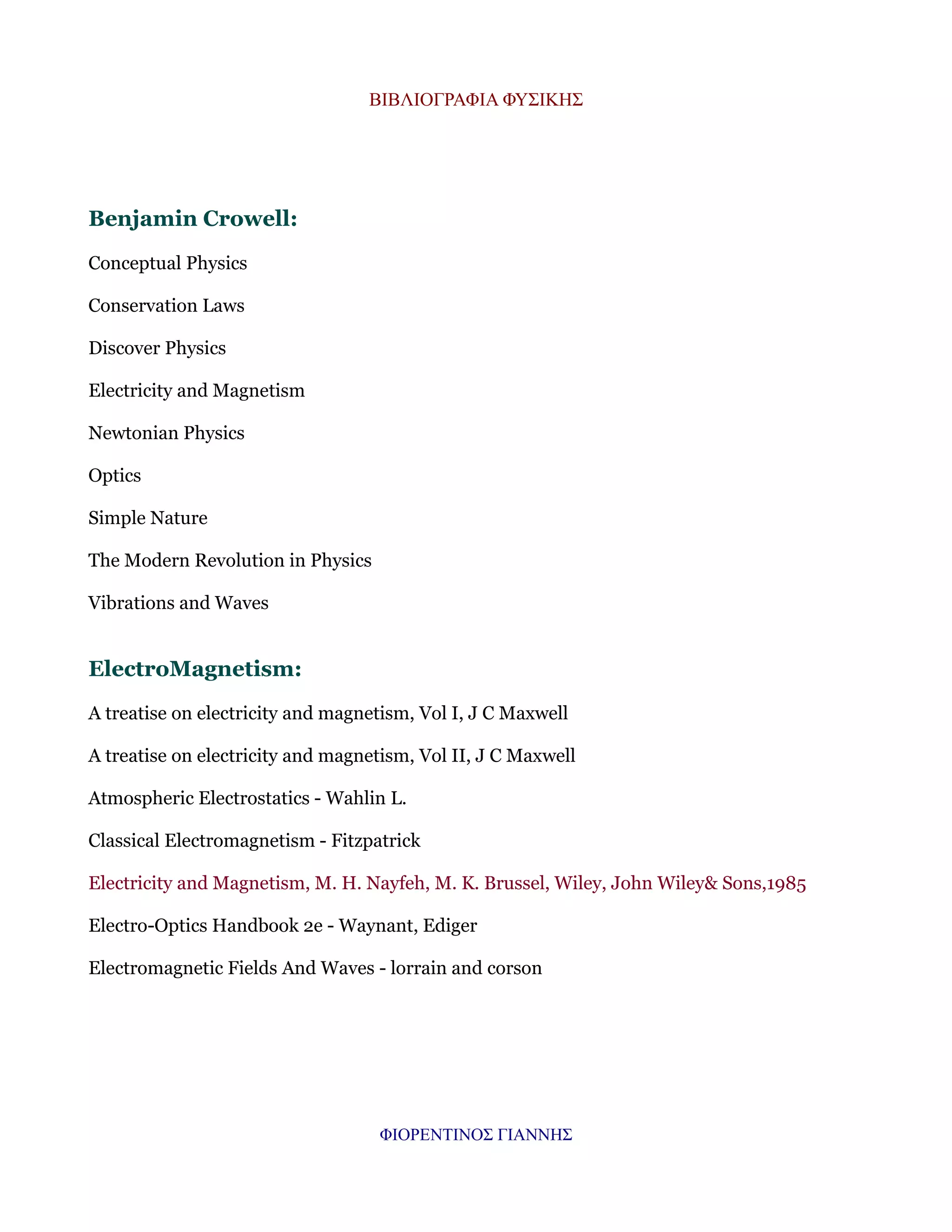 ΒΙΒΛΙΟΓΡΑΦΙΑ ΦΥΣΙΚΗΣ

Benjamin Crowell:
Conceptual Physics
Conservation Laws
Discover Physics
Electricity and Magnetism
Newtonian Physics
Optics
Simple Nature
The Modern Revolution in Physics
Vibrations and Waves

ElectroMagnetism:
A treatise on electricity and magnetism, Vol I, J C Maxwell
A treatise on electricity and magnetism, Vol II, J C Maxwell
Atmospheric Electrostatics - Wahlin L.
Classical Electromagnetism - Fitzpatrick
Electricity and Magnetism, M. H. Nayfeh, M. K. Brussel, Wiley, John Wiley& Sons,1985
Electro-Optics Handbook 2e - Waynant, Ediger
Electromagnetic Fields And Waves - lorrain and corson

ΦΙΟΡΕΝΤΙΝΟΣ ΓΙΑΝΝΗΣ

 