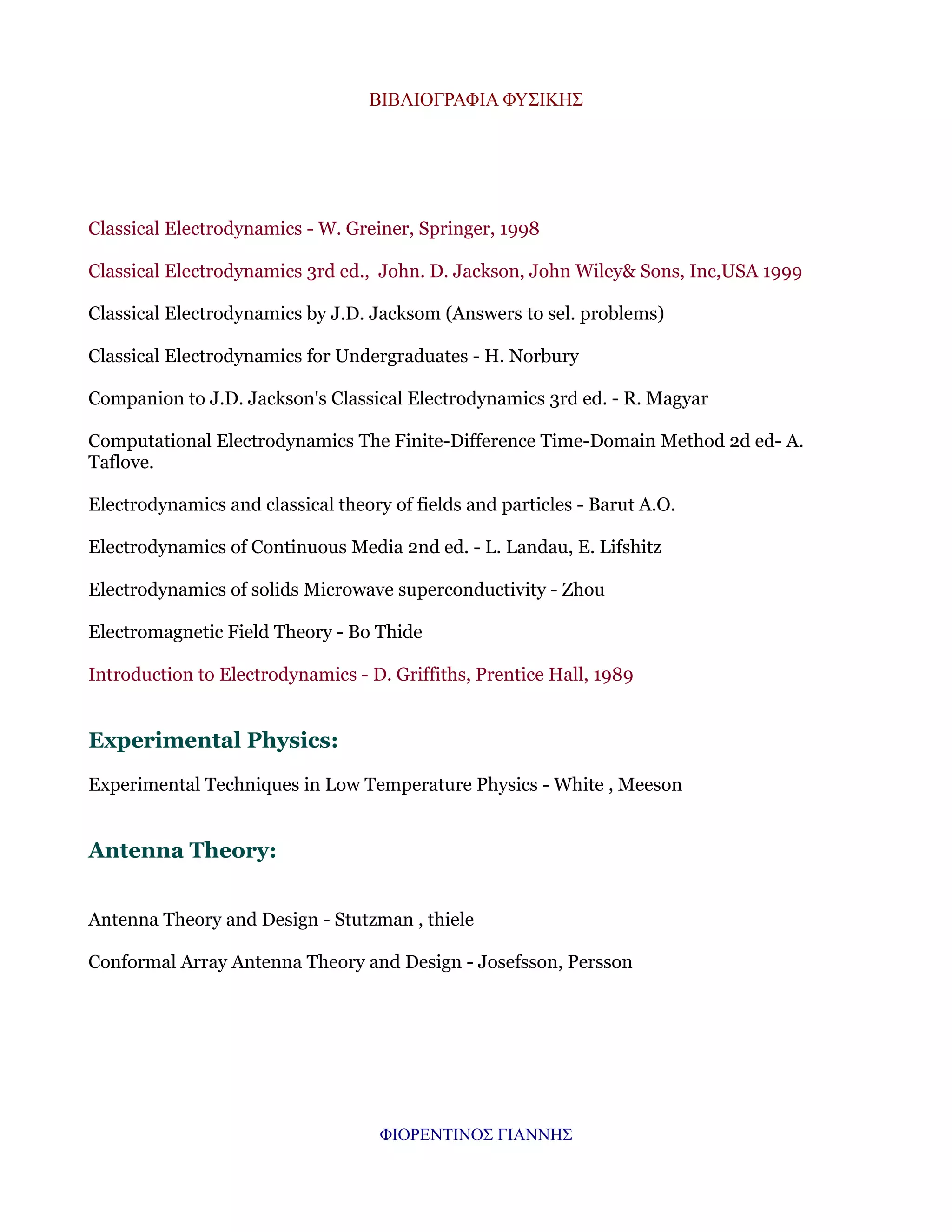 ΒΙΒΛΙΟΓΡΑΦΙΑ ΦΥΣΙΚΗΣ

Classical Electrodynamics - W. Greiner, Springer, 1998
Classical Electrodynamics 3rd ed., John. D. Jackson, John Wiley& Sons, Inc,USA 1999
Classical Electrodynamics by J.D. Jacksom (Answers to sel. problems)
Classical Electrodynamics for Undergraduates - H. Norbury
Companion to J.D. Jackson's Classical Electrodynamics 3rd ed. - R. Magyar
Computational Electrodynamics The Finite-Difference Time-Domain Method 2d ed- A.
Taflove.
Electrodynamics and classical theory of fields and particles - Barut A.O.
Electrodynamics of Continuous Media 2nd ed. - L. Landau, E. Lifshitz
Electrodynamics of solids Microwave superconductivity - Zhou
Electromagnetic Field Theory - Bo Thide
Introduction to Electrodynamics - D. Griffiths, Prentice Hall, 1989

Experimental Physics:
Experimental Techniques in Low Temperature Physics - White , Meeson

Antenna Theory:
Antenna Theory and Design - Stutzman , thiele
Conformal Array Antenna Theory and Design - Josefsson, Persson

ΦΙΟΡΕΝΤΙΝΟΣ ΓΙΑΝΝΗΣ

 