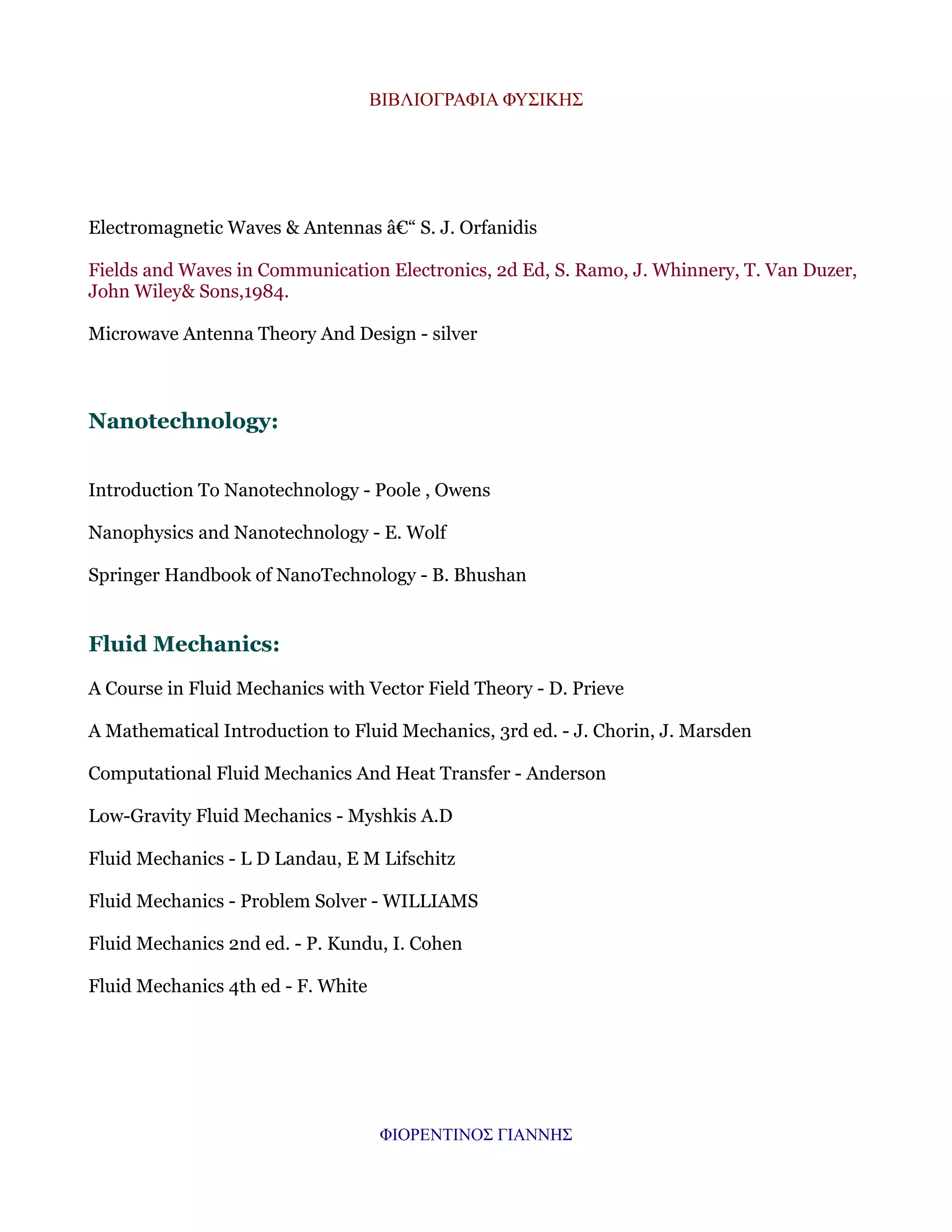 ΒΙΒΛΙΟΓΡΑΦΙΑ ΦΥΣΙΚΗΣ

Electromagnetic Waves & Antennas â€“ S. J. Orfanidis
Fields and Waves in Communication Electronics, 2d Ed, S. Ramo, J. Whinnery, T. Van Duzer,
John Wiley& Sons,1984.
Microwave Antenna Theory And Design - silver

Nanotechnology:
Introduction To Nanotechnology - Poole , Owens
Nanophysics and Nanotechnology - E. Wolf
Springer Handbook of NanoTechnology - B. Bhushan

Fluid Mechanics:
A Course in Fluid Mechanics with Vector Field Theory - D. Prieve
A Mathematical Introduction to Fluid Mechanics, 3rd ed. - J. Chorin, J. Marsden
Computational Fluid Mechanics And Heat Transfer - Anderson
Low-Gravity Fluid Mechanics - Myshkis A.D
Fluid Mechanics - L D Landau, E M Lifschitz
Fluid Mechanics - Problem Solver - WILLIAMS
Fluid Mechanics 2nd ed. - P. Kundu, I. Cohen
Fluid Mechanics 4th ed - F. White

ΦΙΟΡΕΝΤΙΝΟΣ ΓΙΑΝΝΗΣ

 