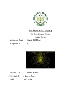 Lahore Garrison University
BS (hons) Computer Science
Applied Physics
Assignment Topic : Electric Field lines
Assignment # : 01
Submitted To : Sir Ammar Hassan
Submitted By : Khadija Tahira
Roll # : 043 (A-1)
 