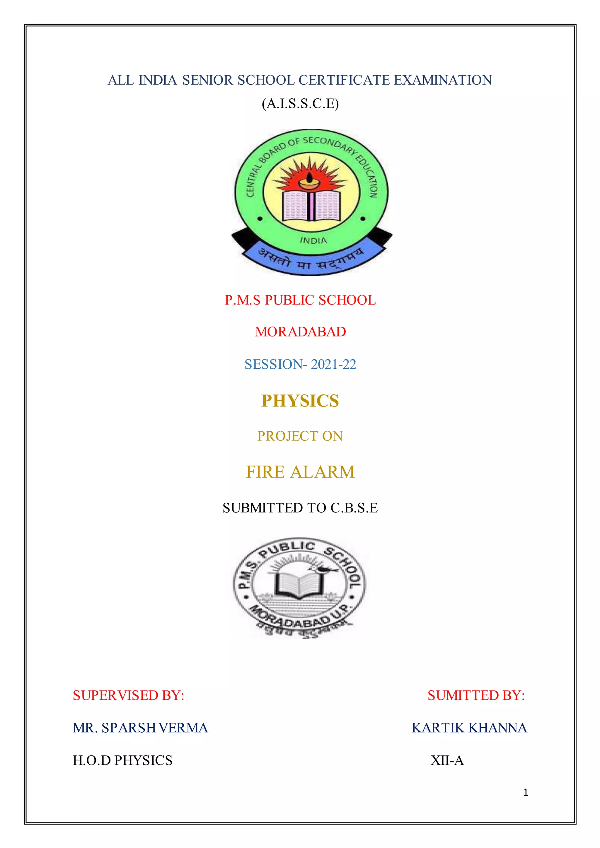 1
ALL INDIA SENIOR SCHOOL CERTIFICATE EXAMINATION
(A.I.S.S.C.E)
P.M.S PUBLIC SCHOOL
MORADABAD
SESSION- 2021-22
PHYSICS
PROJECT ON
FIRE ALARM
SUBMITTED TO C.B.S.E
SUPERVISED BY: SUMITTED BY:
MR. SPARSHVERMA KARTIK KHANNA
H.O.D PHYSICS XII-A
 