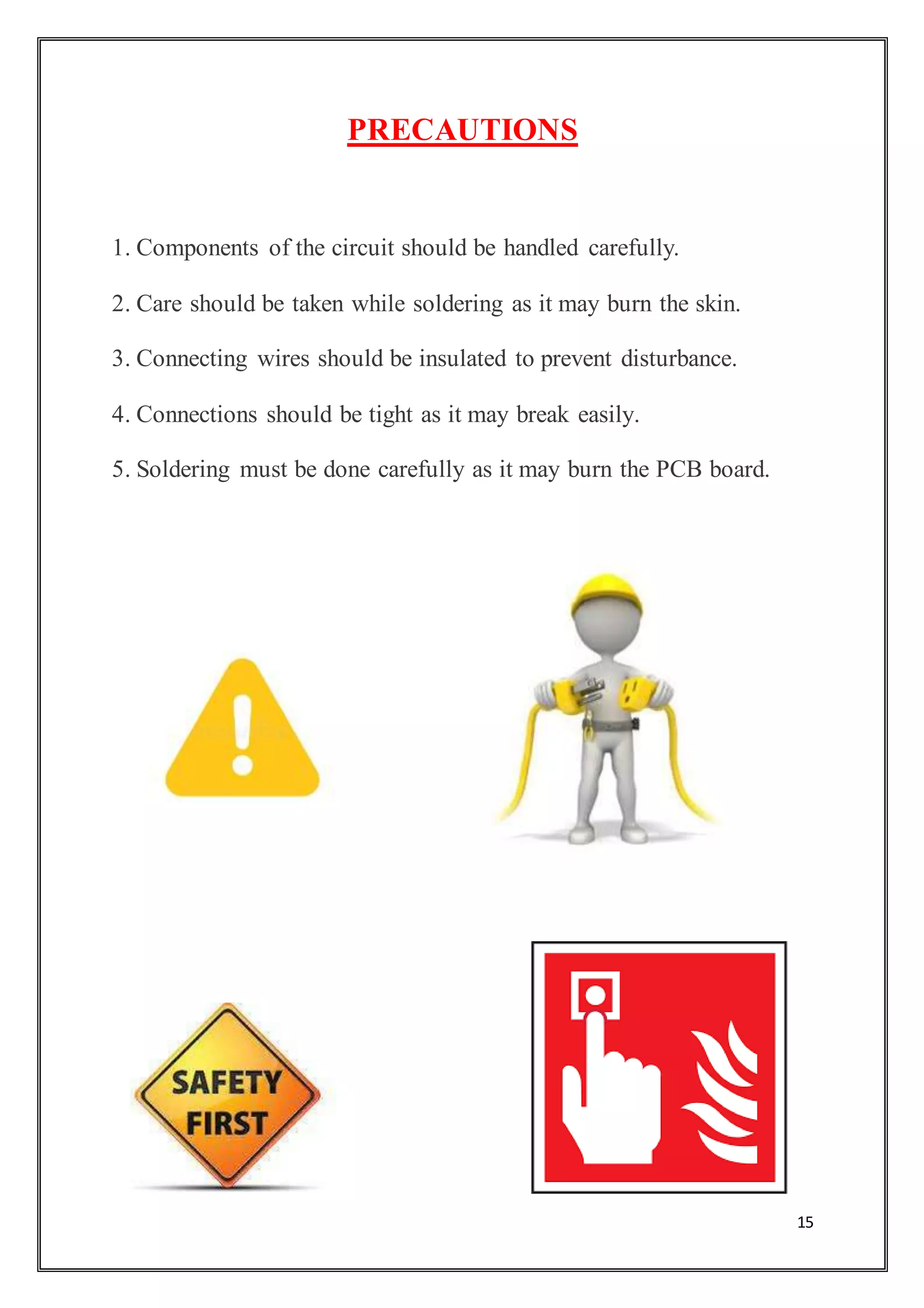 15
PRECAUTIONS
1. Components of the circuit should be handled carefully.
2. Care should be taken while soldering as it may burn the skin.
3. Connecting wires should be insulated to prevent disturbance.
4. Connections should be tight as it may break easily.
5. Soldering must be done carefully as it may burn the PCB board.
 
