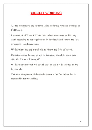 11
CIRCUIT WORKING
All the components are soldered using soldering wire and are fixed on
PCB board.
Resistors of 330k and 0.1k are used to bias transistors so that they
work according to our requirement in the circuit and control the flow
of current I the desired way.
We have npn and pnp transistors to control the flow of current.
Capacitors store the energy and let the alarm sound for some time
after the fire switch turns off.
We have a buzzer that will sound as soon as a fire is detected by the
fire switch.
The main component of the whole circuit is the fire switch that is
responsible for its working.
 