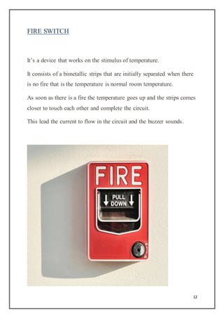 12
FIRE SWITCH
It’s a device that works on the stimulus of temperature.
It consists of a bimetallic strips that are initially separated when there
is no fire that is the temperature is normal room temperature.
As soon as there is a fire the temperature goes up and the strips comes
closer to touch each other and complete the circuit.
This lead the current to flow in the circuit and the buzzer sounds.
 