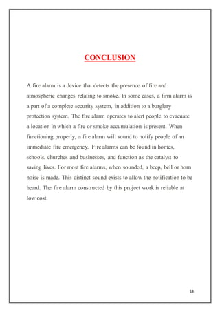 14
CONCLUSION
A fire alarm is a device that detects the presence of fire and
atmospheric changes relating to smoke. In some cases, a firm alarm is
a part of a complete security system, in addition to a burglary
protection system. The fire alarm operates to alert people to evacuate
a location in which a fire or smoke accumulation is present. When
functioning properly, a fire alarm will sound to notify people of an
immediate fire emergency. Fire alarms can be found in homes,
schools, churches and businesses, and function as the catalyst to
saving lives. For most fire alarms, when sounded, a beep, bell or horn
noise is made. This distinct sound exists to allow the notification to be
heard. The fire alarm constructed by this project work is reliable at
low cost.
 