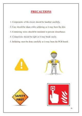 15
PRECAUTIONS
1. Components of the circuit should be handled carefully.
2. Care should be taken while soldering as it may burn the skin.
3. Connecting wires should be insulated to prevent disturbance.
4. Connections should be tight as it may break easily.
5. Soldering must be done carefully as it may burn the PCB board.
 