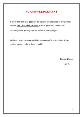 3
ACKNOWLEDGEMENT
It gives me immense pleasure to express my gratitude to my physics
teacher MR. SPARSH VERMA for his guidance, support and
encouragement throughout the duration of the project.
Without the motivation and help, the successful completion of this
project would not have been possible.
Kartik Khanna
XII-A
 