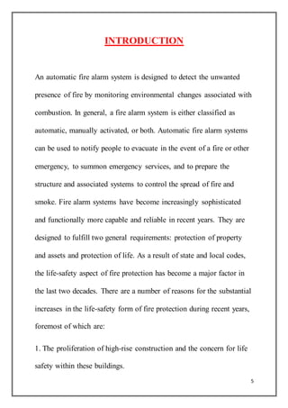 5
INTRODUCTION
An automatic fire alarm system is designed to detect the unwanted
presence of fire by monitoring environmental changes associated with
combustion. In general, a fire alarm system is either classified as
automatic, manually activated, or both. Automatic fire alarm systems
can be used to notify people to evacuate in the event of a fire or other
emergency, to summon emergency services, and to prepare the
structure and associated systems to control the spread of fire and
smoke. Fire alarm systems have become increasingly sophisticated
and functionally more capable and reliable in recent years. They are
designed to fulfill two general requirements: protection of property
and assets and protection of life. As a result of state and local codes,
the life-safety aspect of fire protection has become a major factor in
the last two decades. There are a number of reasons for the substantial
increases in the life-safety form of fire protection during recent years,
foremost of which are:
1. The proliferation of high-rise construction and the concern for life
safety within these buildings.
 