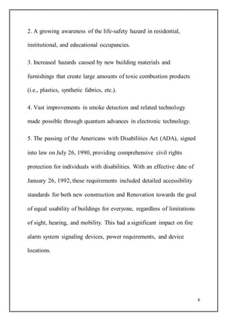 6
2. A growing awareness of the life-safety hazard in residential,
institutional, and educational occupancies.
3. Increased hazards caused by new building materials and
furnishings that create large amounts of toxic combustion products
(i.e., plastics, synthetic fabrics, etc.).
4. Vast improvements in smoke detection and related technology
made possible through quantum advances in electronic technology.
5. The passing of the Americans with Disabilities Act (ADA), signed
into law on July 26, 1990, providing comprehensive civil rights
protection for individuals with disabilities. With an effective date of
January 26, 1992, these requirements included detailed accessibility
standards for both new construction and Renovation towards the goal
of equal usability of buildings for everyone, regardless of limitations
of sight, hearing, and mobility. This had a significant impact on fire
alarm system signaling devices, power requirements, and device
locations.
 