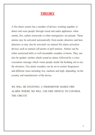7
THEORY
A fire alarm system has a number of devices working together to
detect and warn people through visual and audio appliances when
smoke, fire, carbon monoxide or other emergencies are present. These
alarms may be activated automatically from smoke detectors and heat
detectors or may also be activated via manual fire alarm activation
devices such as manual call points or pull stations. Alarms can be
either motorized bells or wall mountable sounders or horns. They can
also be speaker strobes which sound an alarm, followed by a voice
evacuation message which warns people inside the building not to use
the elevators. Fire alarm sounders can be set to certain frequencies
and different tones including low, medium and high, depending on the
country and manufacturer of the device.
WE WILL BE STUDYING A THERMISTOR BASED FIRE
ALARM WHERE WE WILL USE FIRE SWITCH TO CONTROL
THE CIRCUIT.
 