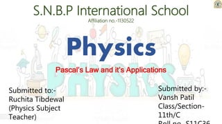 Physics
Pascal’s Law and it’s Applications
S.N.B.P International School
Affiliation no.-1130522
Submitted to:-
Ruchita Tibdewal
(Physics Subject
Teacher)
Submitted by:-
Vansh Patil
Class/Section-
11th/C
 