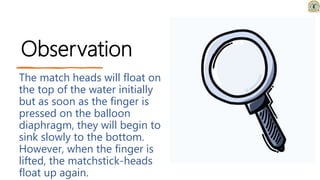 Observation
The match heads will float on
the top of the water initially
but as soon as the finger is
pressed on the balloon
diaphragm, they will begin to
sink slowly to the bottom.
However, when the finger is
lifted, the matchstick-heads
float up again.
 