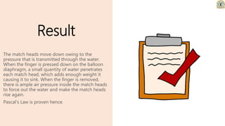 Result
The match heads move down owing to the
pressure that is transmitted through the water.
When the finger is pressed down on the balloon
diaphragm, a small quantity of water penetrates
each match head, which adds enough weight it
causing it to sink. When the finger is removed,
there is ample air pressure inside the match heads
to force out the water and make the match heads
rise again.
Pascal’s Law is proven hence.
 