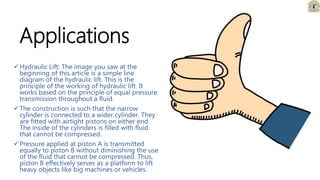 Applications
Hydraulic Lift: The image you saw at the
beginning of this article is a simple line
diagram of the hydraulic lift. This is the
principle of the working of hydraulic lift. It
works based on the principle of equal pressure
transmission throughout a fluid.
The construction is such that the narrow
cylinder is connected to a wider cylinder. They
are fitted with airtight pistons on either end.
The inside of the cylinders is filled with fluid
that cannot be compressed.
Pressure applied at piston A is transmitted
equally to piston B without diminishing the use
of the fluid that cannot be compressed. Thus,
piston B effectively serves as a platform to lift
heavy objects like big machines or vehicles.
 