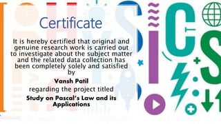 Certificate
It is hereby certified that original and
genuine research work is carried out
to investigate about the subject matter
and the related data collection has
been completely solely and satisfied
by
Vansh Patil
regarding the project titled
Study on Pascal’s Law and its
Applications
 