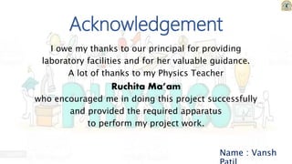 I owe my thanks to our principal for providing
laboratory facilities and for her valuable guidance.
A lot of thanks to my Physics Teacher
Ruchita Ma’am
who encouraged me in doing this project successfully
and provided the required apparatus
to perform my project work.
Name : Vansh
Acknowledgement
 