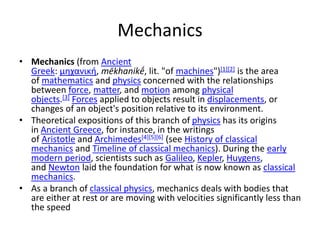 Mechanics
• Mechanics (from Ancient
Greek: μηχανική, mēkhanikḗ, lit. "of machines")[1][2] is the area
of mathematics and physics concerned with the relationships
between force, matter, and motion among physical
objects.[3] Forces applied to objects result in displacements, or
changes of an object's position relative to its environment.
• Theoretical expositions of this branch of physics has its origins
in Ancient Greece, for instance, in the writings
of Aristotle and Archimedes[4][5][6] (see History of classical
mechanics and Timeline of classical mechanics). During the early
modern period, scientists such as Galileo, Kepler, Huygens,
and Newton laid the foundation for what is now known as classical
mechanics.
• As a branch of classical physics, mechanics deals with bodies that
are either at rest or are moving with velocities significantly less than
the speed
 